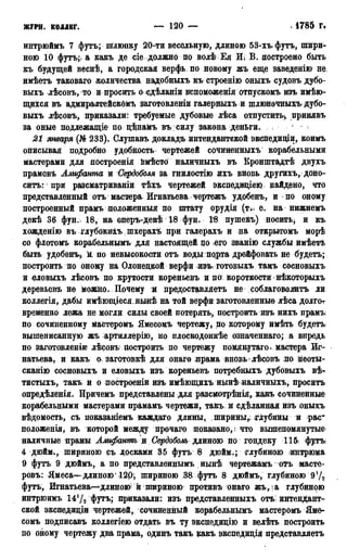 журн. коллег. — 120 — • 1785 г.
интрюймъ 7 футъ; шлюпку 20-ти весельную, длиною 53-хъ. футъ, шири-
ною 10 футъ;» а какъ де сіе должно по волѣ Ея Ш В. построено быть
къ будущей веснѣ, а городская верфь, по новому жъ еще заведенію не
имѣетъ таковаго количества надобныхъ къ строенію оныхъ судовъ дубо-
выхъ лѣсовъ, то и просить о сдѣланіи вспоможеніяотпускомъ изъ имѣю-
щихся въ адмиралтейскОмъ заготовленіи галерныхъ и шлюночныхъ дубо-
выхъ лѣсовъ, приказали: требуемые дубовые лѣса отпустить), принявъ
за оные подлежащіе по цѣнамъ въ силу закона деньги. , ' :
21 января (№ 233). Слушавъ докладъ интендантской экспедищи, коимъ
описывая подробно удобность чертежей сочиненныхъ корабельными
мастерами для лостроенія вмѣсто наличныхъ въ Кронштадтѣ двухъ
прамовъ Алифанта и Сердоболя за гнилостію ихъ вновь другихъ, доно-
ситъ: при разсматриваніи тѣхъ чертежей экспедиціею найдено, что
представленный отъ мастера Игнатьева > чертежъ удобенъ, и по оному
построенный прамъ положенный по штату орудія (т;и е. на нижнемъ
декѣ 36 фун. 18, на оперъ-декѣ 18 фун. 18 пушейъ) носить^ и къ
хожденію въ глубокиіъ шхерахъ при галерахъ и на открытомъ морѣ
со флотомъ корабельнымъ для настоящей QO его званію службы имѣетъ
быть удобенъ,. Ж по невысокости отъ воды порта дрейфовать не будетъ;.
построить по оному на Олонецкой верфи изъготовыхъ тамъ сосновыхъ
и еловыхъ лѣсовъ по крутости кореньевъ и по короткости нѣкоторыхъ
деревьевъ не можно. Почему и предоставляетъ не соблаговолить ли
коллегія, дабы имѣющіеся нынѣ на той верфи заготовленные лѣса долгот
временно лежа не могли силы своей потерять, построить изъ нихъ прамъ:
по сочиненному мастеромъ Ямесомъ чертежу, по которому ймѣть будетъ;
вышеписанную жъ артиллерію, но плоскодоннѣе означеннаго; а впредь
по заготовленіи лѣсовъ Построить по чертежу помянутаго. мастера Иг-
натьева, и какъ о заготовкѣ для онаго ирама вновь лѣсовъ по неоты-
сканію сосновыхъ и еловыхъ изъ кореньевъ потребныхъ дубовыхъ вѣ-
тистыхъ, такъ и о построеніи изъ имѣющихъ нынѣ наличныхъ, просить
опредѣленія. Причемъ представлены для разсмотрѣнія, какъ сочиненные
корабельными мастерами прамамъ чертежи, такъ и сдѣланная изъ оныхъ
вѣдомость, съ показаніемъ каждаго длины, ширины*; глубины и рас~
положенія, въ которой между прочаго показало, : что вышепомянутыс
наличные ирамы Ашфанть и Сердоболь длиною по гондеку 11& футь
4 дюйм., шириною съ досками 35 футъ в дюйм.; глубиною интрюма
9 футъ 9 дюймъ, а по представленнымъ нынѣ чертежамъ отъ масте-
ровъ: Ямеса—длиною'12Р^ шириною 38 футъ 8 дюймъ, глубиною 9 Ѵ2
футъ, Игнатьева—^длиною; й шириною противъ онаго жъ, ;а глубинрю
интрюимъ 14Ѵ2 футъ; приказали: изъ представленныхъ отъ: интендант-
ской экспедиціи чертежей, сочиненный корабельнымъ мастеромъ Яме-
сомъ подписавъ коллегіею отдать въ ту экспедицію и велѣть построить
по оному чертежу два прама, одинъ такъ какъ экспедидія представляетъ
 