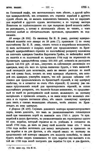 жури, коддвг. — 121 — 1785 г.
на Олонецкой верфи, изъ заготовленныхъ тамъ лѣсовъ, а другой здѣсь
при адміиралтействѣ, изъ оставшихъ отъ строенія кораблей и другихъ
судовй лѣсовъ же, не касаясь комплектовъ таковыхъ, кои по нарядамъ
для кораблей и другихъ судовъ заготовлены; а по чертежу мастера
Игнатьева по глубоководности его при галерномъ флотѣ коллегія имѣть
не разсуждаетъ, а потому и заготовленія лѣсовъ не чинить, о чемъ
изготовя особый со обстоятельствомъ протоколъ, предложить къ под-
писанию.
29 января (№ 309). По именному Ея И. В. указу, данному адмирал^
тейской коллегій сего января въ 28 день ('); приказали: 1) по оному
высочайшему Ея И. В. указу, чинить точное и непремѣнное исполненіе;
2) какъ заготовленіе и додрядъ вещей для предполагаемого въ Крон-
штадт адмиралтейскаго строенія по высочайшему рескрипту возложены
на попеченіе адмирала Самойла Карловича Грейга, то имѣющейся нынѣ
въ наличіи и съ полученной въ прошломъ 1784 году на перенесеніе въ
Кронштадтъ адмиралтейства суммы 200.000 руб. оставшія за расходомъ
деньги 142.812 руб. ,40 коп., отпустить въ собственную диспозицію его
адмирала, кому отъ него въ пріемъ назначено будетъ, о чемъ казначей-
ской экспедиціи дать ассигнацію, какіе же именно расходы по нынѣ
изъ той суммы были, послать къ нему адмиралу вѣдомость, изъ кото-
рой онъ адмиралъ усмотрѣть можетъ, что всѣ расходы сдѣланы соб-
ственно для предполагаемых^ въ Крошптадтѣ строеній, и ему адмиралу
извѣстны, то н остаются на счетъ тѣхъ строеній; 3) поелику уже ни^
какое пріуготовленіе вещей для кронштадтскихъ строеній, за силою
высочайшаго рескрипта, отъ ѣоллегіи больше независимо, то продолжае-
мый по нынѣ по распрряженію оной вызовъ желающихъ на поставку
матеріаловъ и припасовъ оставить, а на какія вещи кто желающіе яви-
лись и съ торговъ поставили цѣны, объ оныхъ помянутому адмиралу
дать знать и самимъ желающимъ объявить, чтобъ явились въ Крон-
штадтъ «къ нему адмиралу.
4 февраля (Ш 409). Слушавъ доношеніе конторы архангелогородскаго
порта, коимъ доноситъ, что какъ за укомплектованіемъ готовящихся
нынѣ при тамошнемъ портѣ къ кампаніи сего 1785 г. двухъ 74 пуш.
кораблей и двухъ фрегатовъ, ко укомплектованію жъ строющагося одного
66 душ. корабля/ который строится не съ успѣхомъ й готовится къ
веснѣ 1786 года, да какъ по указу оной коллегіи іюня отъ 7 числа
1784 года велѣно заготовить для запасу матеріаловъ и припасовъ на
два корабля и на два фрегата, и объ отдачѣ оныхъ въ поставку на
цредставленіе сей конторы ожидаетъ отъ коллегіи повелѣнія, то ежели
будетъ велѣно сверхъ показаннаго 66 пущ. корабля еще заложить и къ
той же 1786 года веснѣ построить два корабля 74 пуш. и два фрегата,
(*?) См. выше стр, 104 № 91.
 