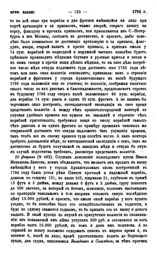 журн. коллег. — 122 — 1785 г.
то на всѣ оные три корабля и два фрегата имѣющейся на лицо при
портѣ артиллеріи и ея припасовъ, также якорей, стараго канату на
ворсу, флагдуку и прочихъ припасовъ, кои присылаются изъ С.-Петер-
бурга и изъ Москвы, состоитъ не достаточно, и просить, дабы пове-
лѣно было показанные не достающіе артиллерію и ея припасы, флаг-
дукъ, якоря, старый канатъ и прочіе припасы, а притомъ ежели у
74 пуш. кораблей въ подводной и наружной частяхъ повелѣно будетъ
крѣпленіе производить мѣдными боутами и рулевые крючья и петли и
къ нимъ гвозди и прочія вещи дѣлать мѣдныя, то на оное дѣло потреб-
ное число мѣди откуда подлежитъ туда доставить сего 1785 года лѣ-
томъ или какъ оная коллегія соизволить; приказали: какъ о строеніи
кораблей и фрегатовъ у города Архангельскаго къ веснѣ будущаго
1786 года положенія еще не учинено; то коллегія, соображая наличное
оныхъ число по ихъ рангамъ и благонадежности, предполагаем строить
къ будущему 1786 году сверхъ нынѣ заложеннаго 66 пуш. корабля,
два корабля 74 пуш. ранга и одинъ 32 пуш. фрегатъ. А по какиМъ бы
чертежамъ оные построить, интендантской экспедиціи въ свое время
представить коллегіи. А между тѣмъ архангелогородской конторѣ не
упуская удобнаго времени все нужное къ закладкѣ и строенію тѣхъ
кораблей приготовлять; требуемыя вещи по числу кораблей самыхъ
тѣхъ ранговъ и на одинъ фрегатъ по примѣру прежнихъ таковыхъ же
отправленій доставить что откуда надлежитъ безъ упущенія времени,
такъ чтобъ все къ своему времени туда поспѣть могло. А какъ контора
требуетъ доставленія мѣди, то интендантской экспедиціи о семъ, такъ же
достаточно ль будетъ получаемой съ заводовъ мѣди и откуда бъ оную
въ случаѣ недостатка требовать, разсмотря представить коллегіи.
10 февраля (№ 482). Слушавъ доношеніе вологодскаго купца Ивана
Меньшева-Лаптева, коимъ объявляетъ, что желаетъ онъ продать въ казну
имѣющійся у него у города Архангельскаго вновь построенный въ
1784 году близь устья рѣки Пинеги прочный и Надежный корабль,
длиною по гондеку 121, по килю 105, шириною 31, глубиною въ трюмѣ
13 футъ и 3 дюйма, между деками 6 футъ и 3 дюйма, грузу йонесеть
до 300 ластовъ, за который съ ботомъ, шлюпкою, полнымъ настоящимъ
по пропорціи такелажемъ и 6-ю якорями возьметъ самую послѣднюю
цѣну 13.000 рублей, и просить, что ежели оный корабль у него купить
угодно, то бъ повелѣно было его освидетельствовать въ годности, и
буде по одному окажется годнымъ, то бъ принять его въ казну и деньги
выдать. И оный купецъ по впускѣ въ присутствіе коллегіи по скланива-
нію изъ показанной имъ цѣны уступилъ 200 руб. и согласился за тотъ
корабль взять 12.800 рублей, Нъ чемъ и дана имъ подписка. А по
справкѣ по штату положено содержать пинокъ въ мирное время 4, въ
военное 8, нынѣ на лицо; кромѣ удостоенныхъ ходить до Березоцаго
зунда, два судна, называемый Кшьдюинъ и Соломбалъ, за тѣмъ противъ
 