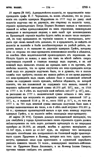 журн. коллег. — 124 — 1785 Г.
18 марта (№ 886). Адмиралтействъ-коллегія, по представлѳнію вице-
президента графа И. Г. Чернышева, въ коемъ объявлено, что по уволь-
неніи отъ службы адмирала Мордвинова въ 1777 году по указу оной
коллегіи поручено ему въ дирекцію, яко старшему въ колдегіи члену,
строеніе кронштадтскаго Петра Перваго Великаго канала и тамошнихь
гаваней со всѣми принадлежащими къ нимъ строеніями, инженерными
командами и мастеровыми людьми; а какъ нынѣ при новозаводимомъ
въ Кронштадтѣ строеніи надобно будетъ имѣть не малое число смотрите-
лей, къ тому привыкшихъ къ черченію нлановъ и мастеровыхъ, кото-
рыхъ при ономъ каналѣ есть довольно, то и предлагаетъ, не найдетъ ли
коллегія за полезнѣе и болѣе поспѣшествующее въ успѣхѣ работъ, по-
ручить каналъ и съ гаванями въ дирекцію адмирала Грейга, которому
хотя со стороны его вице-президента всевозможный пособія и дѣлаются,
но совсѣмь тѣмъ медлительностей происходящихъ отъ переписок^ из-
бѣгнуть будетъ не можно; и какъ онъ тамъ на мѣстѣ имѣетъ сверхъ
порученныхъ строеній и главную команду надъ портомъ, и къ сей
командѣ надъ каналомъ столько же привыкъ какъ и къ прочимъ, ибо
извѣстно коллегіи, что во время отсутствія его вице-президента всегда
оный подъ его дирекцію поручаемъ былъ, то и думаетъ, что и польза
службы того требуетъ; сколько жъ какихъ работъ во все время дирекціи
его вице-президента надъ онымъ сдѣлано было и положенной штатной
суммы на содержаніе оныхъ принялъ, имѣется вѣдомость, по которой
значитъ, что изъ положенной на содержаніе того канала, гаваней и
морскихъ крѣпостей ежегодной суммы 46.275 руб. 233Д коп., съ 1768
по 1777 г. въ 9 лѣтъ въ полученіи оной имѣлось 449.477 р. 22ЧД коп.,
за расходами къ 1777 г. экономической суммы осталось и имъ вице-
президентомъ при вступленіи въ дирекцію принято канальной 167 р.
31 у4 к., и гаванной 3136 р. 20 к., всего 3303 р. 51!/4 к., съ того жъ
1777 г. по 785 годъ штатной суммы ежегодно получаемо было какъ и
прежде вышеозначенное жъ число, а къ 8 лѣтъ оной вступило 370.201 р.
90 к.; приказали: кронштадтскій каналъ и при немъ команду поручить
адмиралу Грейгу, а по коллегіи имѣть экспедиціи вице-президенту.
26 марта (№ 979). Слушавъ докладъ интендантской экспедиціи, что
для снабдѣнія у города Архангельскаго вновъ строемыхъ судовъ должно
заблаговременно въ тотъ порть доставить артиллеріи съ ея снарядами
примѣрно до 26.000, да якорей, желѣза. и другихъ матеріаловъ до
15.047 пудъ, а всего до 41.047 пудъ, къ перевозу чего экспедиція
находитъ способными изъ построенныхъ на Олонецкой верфи транспорт^
ныхъ судовъ Турухтанъ и Колпицу, которые весь тотъ грузъ принять
могутъ; приказали: оныя суда приготовить и служителей опредѣлить
разныхъ нижнихъ чиновъ 70 челов., командирами: капитанъ-лейтенань
товъ: на Турухтанъ Ивана Лисовскаго, а на Колпицу Іохима Сиверса;
прочими чинами снабдить отъ дивизій.
 