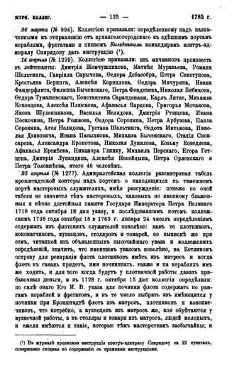 журн. коллег. — 125 — • 1785 г.
26 марта (№ 994). Коллегіею приказали: опредѣленному надъ назна-
ченными къ отправленію отъ архангелогородскаго къ здѣшнимъ портамъ
кораблями, фрегатами и пинкомъ Кильдютомъ командирамъ контръ-ад-
миралу Спирйдову дать инструкцію (J).
14 апрѣля (№ 1229). Коллегіею приказали: изъ мичмановъ произвесть
въ лейтенанты: Дмитрія Жемчужникова, Матвѣя Муравьева, Романа
Шельтинга, Гавріила Сарычева, Ѳедора Дебасобра, Петра Свистунова,
Крестьяна Беринга, Алексѣя Корнилова, Ѳедора Мичурина, Ивана
Фандерфлита, Филиппа Быченскаго, Петра Фондезина, Николая Бибикова,
Ѳедора Тумашевскаго, Константина Саранденаки, Карлъ Литке, Михаила
Коковцова, Алексѣя Плюскова, Афанасья Карцова, Григорья Мочакова,
Якова Шулепникова, Василья Нелидова, Дмитрія Ртищева, Ивана
Поскочина, Петра Рожнова, Ѳедора Сорокина, Петра Арбузова, Павла
Сорокина, Агея Нелидова, Густава Шельтинга, Ѳедота Митькова, Нико-
лая Дзивовича, Ивана Пасынкова, Михаила Быченскаго, Стахія Снок-
сарева, Александра Кропотова, Николая Дунилова, Козьму Коведяева,
Афанасья Еремѣева, Никанора Глинку, Михаила Перскато, Егора Гет-
цена, Дмитрія Лупандина, Алексѣя Ненейцына, Петра Орловскаго и
Петра Толокнѣева, итого 46 человѣкъ.
25 апрѣля (№ 1277). Адмиралтейская коллегія разсматривая табель
кронштадтской конторы надъ портомъ о находящихся въ тамошнемъ
портѣ мастеровыхъ служителяхъ, имѣя разсужденіе: понеже по оной
табели не значится тѣхъ мастеровыхъ, каковыхь по именному блажен-
ныя и вѣчно достойныя памяти Государя Императора Петра Великаго
1718 года октября 18 дня указу, и послѣдовавшимь потомъ коллеж-
скимъ 1728 года1 октября 15 и 1763 г. января 24 чиселъ опредѣленіямъ
содержать изъ флотскихъ служителей повелѣнск какъ то плотниковъ,
конопатчиковъ, кузнецовъ, столяровѣ и токарей, по выпискѣ же при
семъ, читанной изъ объявленныхъ высочайшаго указа и коллежскихъ
опредѣленій, значить, что именнймъ указомъ поівелѣно, на Котлиномъ
острову для репараціи флота плотниковъ имѣть, изъ матросъ ж когда
флотъ въ гавань придетъ, ими дочинивать, также и на корабляхъ имъ
же ходить, и для того когда будутъ у плотничной работы давать при-
бавочный Деньги, и въ 1728 г. октября 15 дня коллегія опредѣлили:
по силѣ' онаго Его И. В. указа для починки флота содержать по ран-
гамъ кораблей й фрегатовъ, и въ то число выбрать изъ имѣющихся у
почийкй гіри Кронштадтѣ флота изъ матросъ, плотниковъ и конопат-
чиковъ, что потребно, а кузнецовъ изъ матросъ же,1 кой обрѣтаготся у
кузнечной работы, а въ столяры и токари изъ матросъ, людей молодыхъ,
и ежели имѣются и такіе, которые тѣмъ мастерствамъ заобычайны; и
(!) Въ журналѣ прописана инструкція конгръ-адмиралу Спиридову въ 22 пунктахъ,
совершенно сходная по содержат^ еъ прбзйнйми инструвдіами.
 
