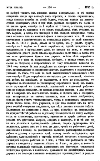 ЖУРН. КОллЕГ. — 126 — 1785 Г.
по выборѣ учинить имъ именные., списки пркорабельно, и тѣ списки
содержать всегда при конторѣ надъ портомъ; а онымъ служителями
когда которые корабли въ портѣ будутъ, отослать списки къ , мастер-
ствамъ помянутыхъ дѣлъ и при тѣхъ работахъ содержать въ осень и
въ зимнее , время, октября съ 1 апрѣля по 1 число, а лѣтомъ, которые
корабли куда въ кампанію и въ вояжъ определятся, тѣхъ отсылать на
ихъ корабли, а когда изъ кампаніи и изъ вояжевъ возвратятся, тогда
паки отсылать ихъ къ починкѣ флота и мастерствамъ ихъ. И онымъ
плотникамъ и конопатчикамъ за показанный работы по ісилѣ именнаго
Его И. В. 1718 г. указа, давать за то время, что у работъ будутъ,
октября съ 1 апрѣля по 1 число заработныхъ, кромѣ воскресныхъ и
праздничныхь и прогульныхъ дней, по алтыну на день, и выдачею
заработныхъ денегъ далѣе мѣсяца продолжаемо бъ не было, а когда кто
изъ нихъ нроизведенъ будетъ или умретъ, вмѣсто тѣхъ определять
другихъ, и о томъ къ мастерствамъ сообщать, и никуда оныхъ въ по-
сылки не отлучать; о лепремѣнномъ по тому исполненіи коллегія въ
1763 году января 24 дня опредѣлила въ конторы главныхъ и команди-
ровъ кронштадтскаго и ревельскаго нортовъ подтвердить и подтверждено
указами, съ тѣмъ, что если по силѣ вышеписаннаго коллежскаго 1728
года октября 15 дня оцредѣленія изъ матросъ для плотничной, конопат-
ной работъ на корабляхъ не содержится, и того не исполняется, то
стараться въ положенное по упомянутому опредѣленію число изъ налич-
ныхъ служителей къ плотничной, конопатной и кузнечной работамъ
хотя не полный комплекта, но сколько; возможно выбрать, а для столяр-
ной и токарной, изъ каютъ-юнговъ сцолна, и обучить ихъ и содержать
при мастерствахъ на такомъ; основаніи, какъ и . выше изображено;
егда же флотъ будетъ укомплектован^ тогда и помянутыхъ служителей
имѣть полное число, безъ упущенія, и для того сколько ихъ на кото-
ромъ кораблѣ содержать надлежитъ, при тѣхъ указахъ посланы табели,
Ёоллежской же должности 3 глав. Ы пун. новелѣно: къ исправленію
въ адмиралтействѣ работъ по недостатку положенныхъ по штату мастеро-
выхъ въ плотничную, конопатную, кузнечную и другія работы упот-
реблять изъ флотскихъ матросъ, солдатъ* л канонеръ, и за тѣ яко не
къ ихъ должности принадлежащая работы, св.ерхъ ординарнаго дхъ
жалованья, давать имъ по 3 коп, на день, кромѣ не работныхъ дней,
или больше и меньше, по разсужденію коллегщ, рассматривая ростояніе
работъ и долготу и краткость дней, почему нынѣ находящимся при
здѣшнемъ адмиралтействѣ у строенія кораблей матросамъ, производится
умѣющимъ хорошо работать но 5 коп., а тѣмъ кои работаютъ не такъ
хорощо и находятся у подтаски лѣсовъ по 3 кон., на день, и коллегія
почитая содержаніе таковыхъ мастеровыхъ изъ флотскихъ служителей
необходимо нужнымъ и полезнымъ, приказали: къ дивизіоннымъ коман-
дирамъ и въ конторы главныхъ командировъ крощцтадтскаго ,и ревель-
 