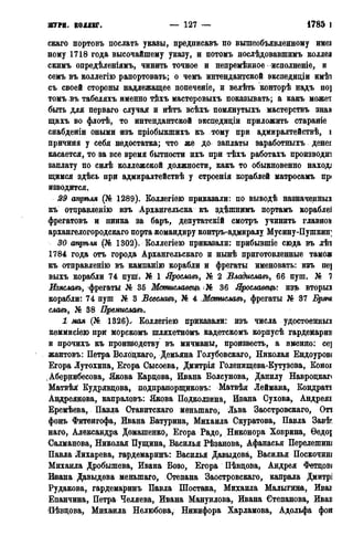 журн. коллег. — 127 — 1785 Г.
скаго нортовъ послать указы, дредписавъ по вьппеобъявленному имеі
ному 1718 года высочайшему указу, и пѳтомъ послѣдовавшжмъ коллеа
скимъ опредѣленіямъ, чинить точное и непремѣнное исполненіе, и
семъ въ коллегію рапортовать; о чемъ интендантской экспедидіи имѣі
съ своей стороны надлежащее попеченіе, и велѣть конторѣ надъ по]
томъ въ табеляхъ именно тѣхъ мастеровыхъ показывать; а какъ может
быть для перваго случая и нѣтъ всѣхъ помянутыхъ мастерствъ знав
щихъ во флотѣ, то интендантской экспедиціи приложить стараніе
снабденіи оными изъ пріобыкшихъ къ тому при адмиралтействѣ, і
причина у себя недостатка; что же до заплаты заработныхъ денег
касается, то за все время бытности ихъ при тѣхъ работахъ производи*]
заплату по силѣ коллежской должности, какъ то обыкновенно наході
щимся здѣсь при адмиралтействѣ у строенія кораблей матросамъ пр<
изводится.
29 апрѣля (№ 1289). Боллегіею приказали: по выводѣ назначенных
къ отцравленію изъ Архангельска къ здѣшнимъ портамъ кораблеі
фрегатовъ и пинка за баръ, депутатскій смотръ учинить главно»
архангелогородскаго порта командиру контръ-адмиралу Мусину-Пушкин;
30 апрѣля (Jfe 1302). Коллегіею приказали: прибывшіе сюда въ лѣі
1784 года отъ города Архангельскаго и нынѣ приготовленные тамоя
къ отправленію въ кампанію корабли и фрегаты именовать: изъ пе]
выхъ корабли 74 пуш. № 1 Ярославъ, № 2 Владиславъ, 66 пуш. № 1
Изяславъ, фрегаты № 35 Мстиславецъ і№ 36 Ярославець: изъ вторые
корабли: 74 пуш № 3 Всеславъ, № 4 Мстиславъ, фрегаты № 37 Брящ
славь, № 38 Премиславъ.
1мая (№ 1326).. Коллегіею приказали: изъ числа удостоенных
коммисіею при морскомъ шляхетномъ кадетскомъ корпусѣ гардемарив
и прочихъ къ производству въ мичманы, произвесть, а именно: се]
жантовъ: Петра Володкаго, Демьяна Голубовскаго, Николая Ендоуров*
Егора Лутохина, Егора Сысоева, Дмитрія Голенищева-Кутузова, Коноі
.Абернибесова, Якова Кардова, Ивана Болсунова, Данилу Навроцкаг<
Матвѣя Кудрявдова, подпрапорщиковъ: Матвѣя Леймана, Кондрат!
Андреянова, капраловъ: Якова Подколзина, Ивана Сухова, Андреяв
Еремѣева, Павла Ставитскаго меньшаго, Льва Заостровскаго, Оті
фонъ Фитенгофа, Ивана Батурина, Михаила Скуратова, Павла Завѣ
наго, Александра Домашенко, Егора Радо, Никонора Ховрина, Ѳедо{
Салманова, Николая Пущина, Василья Рѣзанова, Афанасья Перелешині
Павла Лихарева, гардемаринъ: Василья Давыдова, Василья ПОСКОЧИНІ
Михаила Дробышева, Ивана Бозо, Егора Пѣвдова, Андрея Фетцові
Ивана Давыдова меньшаго, Степана Заостровскаго, капрала Дмитрз
Рудакова, гардемаринъ Павла Шостака, Михаила Малыгина, Ивах
Еианчина, Петра Челяева, Ивана Мануйлова, Ивана Степанова, Ивав
Пѣвдова, Михаила Нелюбова, Никифора Харламова, Адольфа фон
 
