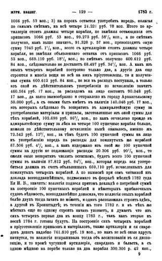 ЖУРН. КОллЕГ. — 129 — 1785 Г.
1066 руб. 53 коп.; 3) на порохъ остается употребить впредь, полагая
по самымъ смѣтамъ, на всѣ четыре 24.221 руб. 78 коп. Итого по ар-
тиллеріи стоить должны четыре корабля, не замѣняя остающихся отъ
припасовъ 1066 руб. 53 коп., 99.273 руб. 5872 коп., а по смѣтамъ
получено, какъ выше значитъ, 91.328 р. 57 коп., превосходитъ оную
сумму 7945 руб. Ѵ/2 коп., всего съ артиллеріею стоить должны четыре
корабля, не замѣняя объявленнаго остатка отъ припасовъ 1066 руб.
53 коп., 669.110 руб. 18Ѵ2 коп.; по смѣтамъ получено 600.612 руб.
84 коп., слѣдовательно не достанетъ 68.497 руб. 34!/2 коп. А какъ изъ
оныхъ четырехъ кораблей построено только два, а другіе два еще
строготся и многія вещи не всѣ на нихъ пріуготовлены, то и получен-
ная сумма 600.612 руб. 84 коп., не вся въ расходъ поступила, а только
изъ оной въ дѣйствительномъ употребленіи по исчисленію значитъ
460.564 руб. 17 коп., за расходомъ на лицо состоитъ 90.048 руб.
17 коп., да взято заимообразно и отправлено къ городу Архангельскому
50.000 руб., а съ оными быть имѣетъ въ наличіи 140.048 руб. 17 коп.,
изъ которыхъ слѣдовало бъ возвратить въ адмиралтейскую сумму за
употребленные матеріалы и припасы, заготовленные изъ оной суммы для
тѣхъ кораблей, 102.698 руб. 963Д коп., но какъ отчислено прежде въ
адмиралтейскую сумму за лѣса на четыре 100 пушечные корабля больше,
нежели по дѣйствительному исчисленію нынѣ оказалось, именно жъ
72.542 руб. 123/4 коп., за тѣмъ будетъ 100 пушечной суммы на лицо
къ употребленію впредь на расходы для помянутыхъ же кораблей
67.506 руб. 4!Д коп., а какъ издержано изъ оной же 100 пушечной
суммы на другіе не подлежащіе расходы 20.306 руб. 90*/2 коп., то
ежели оные возвративъ числить остаткомъ, будетъ всего 100 пушечной
суммы въ наличіи 87.812 руб. 943Д коп., которая впредь вся употре-
биться должна въ счетъ объявленныхъ 669.110 руб. исчисленныхъ для
помянутыхъ четырехъ кораблей. А по выпискѣ при семъ читанной изъ
доклада всеподданнѣйшаго, поднѳсимаго въ февралѣ мѣсяцѣ 1782 года
Ея И. В., значитъ: коллегія поднеся притомъ докладѣ о потребной суммѣ
на построеніе 100 пушечныхъ кораблей и нѣкоторыхъ прибавочныхъ
судовъ вѣдомость, всеподданнѣйше доносила, что коллегія оныхъ кораблей
болѣе двухъ тогда зачать не можетъ, и одинъ расположила строить здѣсь,
а другой въ Кронштадтѣ; въ теченіи жъ того 1782 г. и въ тѣхъ же
мѣстахъ еще по одному строить начать уповаетъ, и думаетъ что изъ
сихъ четырехъ первые два къ концу 1783 г., такъ какъ вторые къ
веснѣ 1784 г. готовы будутъ. На построеніе сихъ четырехъ кораблей
и пріуготовленіе припасовъ и матеріаловъ, также артиллеріи и ея снаря-
довъ денегъ надобно 761.810 руб. 19 коп., но какъ не всѣ оные вдругъ
начнутся, то коллегія испрашивала тогда объ ассигнованы въ ея диспо-
зицію, и то кромѣ чугунной артиллеріи, снарядовъ и баласта, а съ
одною мѣдною на первѣе только на два корабля 300.306 р. 42 коп.,
9
 