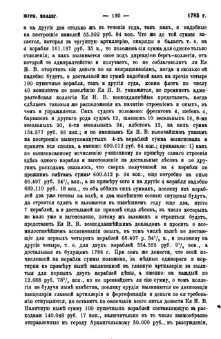 журн. коллег. — 130 — • 1785 г.
а на другіе два столько жъ въ теченіи года, такъ какъ, и надобные
ва построеніе камелей 55.502 руб. 84 коп. Что же до той суммы ка-
сается, которая за чугунную артиллерію, снаряды и баластъ т. е. на
4 корабля 161.197 руб. 35 к., то положена сія сумма для одного только
счисленія; а какъ выливается оное подъ дирекціею бергъ-коллегіи, отъ
которой то адмиралтейство и получаетъ, то не соблаговолить ли Ея
И. В. отпустить сіи деньги по ея испрашиваніямъ, когда и сколько ей
надобно будетъ, о достальной же суммѣ надобной какъ на прочіе четыре
100 пушечные корабля, такъ и другія суда, коими флотъ по числу
40 комплекта по повелѣнію Ея И. В. умножится, не цреминетъ адми-
ралтейская коллегія Ея И. В. всеподданнѣйше представить, когда
сдѣлаетъ таковыя же расположенія къ начатію строеніемъ и оныхъ, въ
чемъ и упражняется. Сихъ судовъ положено: фрегатовъ 4, шебекъ 4,
барказовъ и другаго рода судовъ 12, шлюпокъ 10 весельныхъ 16, 8-ми
весельныхъ 20, 6-ти весельныхъ 24, ялботовъ 12, на нихъ сумма
154.577 руб. 66 коп.; и по именнымъ Ея И. В. высочайшимъ укаэамъ
на построеніе вышеупомянутыхъ 4-хъ кораблей сумма ассигнована и
принята вся сполна, а именно: 600.612 руб. 84 код.; приказали: 1) какъ
по вышеписанному исчисленію учиненному по примѣру самаго строенія
здѣсь одного корабля и заготовленіе на достальные лѣсовъ и по дру-
гимъ расходамъ оказалось, что сверхъ полученной на 4 корабля по
прежнимъ смѣтамъ суммы 600.512 р. 94 коп., еще потребно на оные
68.497 руб. 347*2 коп., а по примѣру сего и на другіе 4 корабля надобно
669.110 руб. 18 коп., то объ обѣихъ сихъ суммахъ, поелику изъ кораб-
лей два уже готовы на водѣ, и два нынѣшнею осенью спущены будутъ,
да строится одинъ и заложится въ нынѣшнемъ году еще два, итого
7 кораблей, а и достальной по привозѣ сюда лѣсовъ, въ число которыхъ
не мало уже и заготовлено, потому жъ заложенъ и строиться будетъ,
представить Ея И. В. всеподданнѣйшимъ докладомъ и просить о все-
милостивѣйшемъ ассигнованы оныхъ, въ томъ числѣ нынѣ не достаю-
щіе для первыхъ четырехъ кораблей 68.497 р. 3472 и половину на
другіе четыре, т. е. для двухъ кораблей 334.555 руб. 974 коп., а
достальныя въ будущемъ 1786 г. При семъ же донести, что всей ис-
численной на корабли суммы положено, 'за мѣдные единороги и мор-
тирки по примѣру нынѣ заплаченной въ главную артиллерію за выли-
тыя для первыхъ двухъ кораблей дѣны, а именно: на каждый по
12.688 руб. 783/4 КОП., НО не превзойдетъ ли сію сумму, о томъ колле-
гія не будучи нынѣ извѣстна, поелику орудія выливаются по диспозиціи
канделяріи главной артиллеріи и фортификаціи и деньги по ея трѳбова-
нію отпущаются, не оставить по окончаніи всего литья донести Ея И. В.
Наличную нынѣ сумму 100-пушечныхъ кораблей составляющую за рас-
ходами 140.048 руб. 17 коп., включительно въ то число заимообразно
отправленные къ городу Архангельскому 50.000 руб., въ разсужденіи,
 