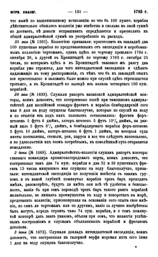 журн. коллег. — 131 — 1785 г.
что нынѣ по вышеписанному исчислѳнію во что бъ 100 пушеч. корабли
дѣйствительно обошлись коллегія уже извѣстна и сколько къ оной суммѣ
не достаетъ, тѣ деньги испрашивать опредѣляется и причислить къ
общей адмиралтейской суммѣ на употребленіе въ расходъ.
25 мая (№ 1582). Коллегіею приказали: приготовить къ закладкѣ два
100 пушечные корабля по представленнымъ отъ экспедиціи и апробован-
нымъ коллегіею чертежамъ, одинъ здѣсь по чертежу прошлаго 1784 г.
октября 28, а другой въ Еронштадтѣ по чертежу 1783 г. октября 25
числа, по которымъ здѣсь и въ Бронштадтѣ таковаго жъ рангу два
корабля уже строются, для чего интендантской экспедиціи и сдѣлать
надлежащіе къ тому распоряженія, съ тѣмъ что бъ къ закладкѣ оныхъ
все приготовлено и заложить было можно при спускѣ сдѣсь строющагося
третьяго, а въ Кронштадтѣ по выводѣ изъ канала четвертаго 100 пуш.
кораблей.
28 мая (№ 1633). Слушали рапортъ казанской адмиралтейской кон-
торы, коимъ доноситъ, что построенные нынѣ при тамошнемъ адмирал-
тействѣ для каспійской эскадры фрегатъ и корабль бомбардирскій сего
мая 8 дня на воду спущены благополучно, которые по спускѣ на воду
и по отнятіи изъ подъ нихъ полозьевъ остановились: фрегата форъ-
штевень 5 футъ 6 дюймъ, ахтеръ штевень 5 футъ 10Ѵ2 дюймъ, на рав-
ный киль 5 футъ 8Ѵ4 дюймъ, а бомбардирскаго корабля форъ-штевень
5 футъ 10 дюймъ, ахтеръ-штевень 6 футъ 1 дюймъ, на которыя суда
мачты поставлены, стеньги, реи, паруса и все что слѣдуетъ изготовлено,
и по удовольствіи ихъ всемъ потребнымъ, въ повелѣнный путь отправятся
немедленно.
2 іюня (№ 1668). Адмиралтействъ-коллегія слушавъ рапортъ конторы
главнаго командира архангелогородскаго порта, коимъ доноситъ, что
построенные тамъ два 74 пуш. корабля и два 32 и 36 пушечныхъ фре-
гата 13 числа минувшаго мая спущены на воду благополучно, прика-
зали: интендантской экспедиціи по полученіи извѣстія съ какимъ гру- _
зомъ и въ какой глубинѣ помянутые корабли чрезъ баръ проходить
имѣли, разсмотрѣть, будутъ ли имѣть они всѣ тѣ удобства и безопас-
ность, какія бъ при семъ переводѣ чрезъ баръ такого ранга кораблей
желательны, не лишаясь преимущества въ ходу и поворотахъ на морѣ,
представить коллегіи; присовокупляя на основаніи сего опыта свое мнѣ-
ніе, по симъ ли чертежамъ или по другимъ, какіе за лучшее изобрѣтены
быть могутъ, впредь строить тамо 74 пуш. корабли, и о томъ помяну-
той конторѣ дать знать указомъ, объявя при семъ, что коляегія успѣш-
нымъ построеніемъ и спускомъ объявленныхъ кораблей и фрегатовъ
довольна.
3 ѵнмя (№ 1673). Слушали докладъ интендантской эксііедиціи, коимъ
доноситъ, что построенная на галерной верфи морская яхта сего іюня
1 дня на воду спущена благополучно.
*
 