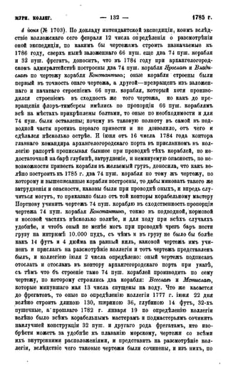 журн. коллег. — 132 — • 1785 г.
4 іюня (№ 1703). По докладу интендантской экспедиціи, коимъ вслѣд-
ствіе коллежскаго сего февраля 12 числа опредѣленія о разсмотрѣніи
оной экспедиціи, по какимъ бы чертежамъ строить назначаемые къ
1786 году, сверхъ нынѣ заложеннаго 66 пуш. еще два 74 пуш. корабля
и 32 пуш. фрегатъ, доноситъ, что въ 1784 году при архангелогород-
скомъ адмиралтействѣ построены два 74 пуш. корабля Ярославъ и Влади-
славь по чертежу корабля Еонстантинъ; оные корабли строены были
первый въ точность онаго чертежа, а другой—превращенъ изъ заложен-
наго и начатаго строеніемъ 66 пуш. корабля, который хотя произво-
дился строеніемъ въ сходность же того чертежа, но какъ до пре-
вращенія флоръ-тимберсы имѣлись по пропорціи 66 пуш. кораблямъ
всѣ на мѣстахъ прикрѣплены болтами, то оные по необходимости и для
74 пуш. были оставлены; почему въ таковую полноту въ самой въ под-
водной части противъ перваго привести и не дозволило, отъ чего и
сдѣлался нѣсколько острѣе. И іюня отъ 16 числа 1784 года контора
главнаго командира архангелогородскаго порта въ присланномъ въ кол-
легію рапортѣ прописывая бывшее при проводкѣ тѣхъ кораблей, по не-
достаточной на барѣ глубинѣ, затрудненіе, и неминуемую опасность, по не-
возможности привесть корабли въ желаемый грузъ, доносила, что какъ ве-
лѣно построить къ 1785 г. два 74 пуш. корабля по тому жъ чертежу, по
которому и вышеписанные корабли построены, то дабы миновать такого же
затрудненія и опасности, каковы были при проводкѣ оныхъ, и впредь слу-
читься могутъ, то приказано было отъ той конторы корабельному мастеру
Портнову учинить чертежъ 74 пуш. кораблю въ сходственность пропордіи
чертежа 74 пуш. корабля Еонстантинъ, токмо въ подводной, кормовой
и носовой частяхъ нѣсколько полнѣе, и для ходу при всѣхъ случаяхъ
удобнѣе, и чтобъ оный не менѣё могъ при проводкѣ чрезъ баръ нести
грузу на интрюмѣ 10.000 пудъ, съ чѣмъ и въ грузу не было бы болѣе
какъ 14 футъ и 4 дюйма на равный киль, каковой чертежъ имъ учи-
ненъ и присланъ на разсмотрѣніе коллегіи и тотъ чертежъ представленъ
былъ, и коллегіею іюля 2 числа опредѣлено: оный чертежъ подписавъ
отослать и отосланъ въ контору архангегородскаго порта при указѣ,
съ тѣмъ что бъ строеніе тамо 74 пуш. кораблей производить по сему
чертежу, по которому строились два корабля: Всеславъ и Мстиславъ,
которые минувшаго мая 13 числа спущены на воду. Что же касается
до фрегатовъ, то оные по опредѣленію коллегіи 1777 г. іюня 22 дня
велѣно строить длиною 130, шириною 36, глубиною 14 футъ, 32-хъ
пушечные, а'прошлаго 1782 г. января 19 по опредѣленію коллегіи
велѣно было всѣмъ корабельнымъ мастерамъ и подмастерьямъ сочинить
наилучшей конструкдіи 32 пуш. и другаго рода фрегатамъ, кто изо-
брѣсти можетъ за удобнѣе къ плаванію морскому, чертежи со всѣми
ихъ внутренними расположеніями, и представить на разсмотрѣніе кол-
легіи, вслѣдствіе чего таковые чертежи были сочинены, и изъ нихъ, по
 