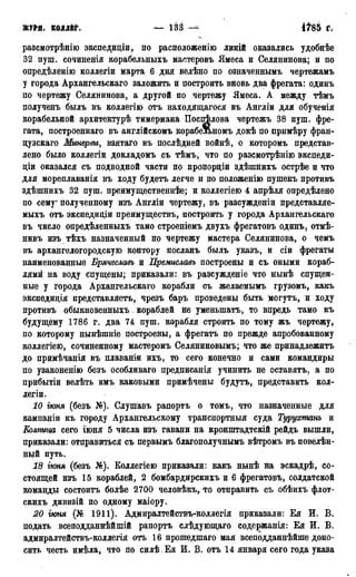 юра. колдёг. — ізз its5 г;
разсмотрѣнію экспедиціи, по расположен™ линій оказались удобнѣе
32 пуш. сочиненія корабельныхъ мастеровъ Ямеса и Селянинова; и по
опредѣленію коллегіи марта 6 дня велѣно по означеннымъ чертежамъ
у города Архангельскаго заложить и построить вновь два фрегата: одинъ
по чертежу Селянинова, а другой по чертежу Ямеса. А между тѣмъ
полученъ бьглъ въ коллегію отъ находящагося въ Англіи для обученія
корабельной архитектурѣ тимермана Поспѣлова чертежъ 38 пуш. фре-
гата, построеннаго въ англійскомъ корабельномъ докѣ по примѣру фран-
цузскаго Минервы, взятаго въ послѣдней войнѣ, о которомъ представ-
лено было коллегіи докладомъ съ тѣмъ, что по разсмотрѣнію экспеди-
діи оказался съ подводной части по пропорціи здѣшнихъ острѣе и что
для мореплаванія въ ходу будетъ легче и по положенію пушекъ противъ
здѣшнихъ 32 пуш. преимущественнее; и коллегіею 4 апрѣля опредѣлено
по сему* полученному изъ Англіи чертежу, въ разсужденіи представляе-
мыхъ отъ экспедиціи преимуществъ, построить у города Архангельскаго
въ число опредѣленныхъ тамо строеніемъ двухъ фрегатовъ одинъ, отмѣ-
нивъ изъ тѣхъ назначенный по чертежу мастера Селянинова, о чемъ
въ архангелогородскую контору посланъ былъ указъ, и сіи фрегаты
наименованные Брячеславъ и Премиславъ построены и съ оными кораб-
лями на воду спущены; приказали: въ разсужденіе что нынѣ спущен-
ные у города Архангельскаго корабли съ желаемымъ грузомъ, какъ
экспедидія представляетъ, чрезъ баръ проведены быть могутъ, и ходу
противъ обыкновенныхъ кораблей не уменьшать, то впредь тамо къ
будущему 1786 г. два 74 пуш. корабля строить по тому жъ чертежу,
по которому нынѣшніе построены, а фрегатъ по прежде апробованному
коллегіею, сочиненному мастеромъ Селяниновымъ; что же принадлежитъ
до примѣчанія въ плаваніи ихъ, то сего конечно и сами командиры
по узаконенію безъ особливаго предписанія учинить не оставятъ, а по
прибытіи велѣть имъ каковыми примѣчены будутъ, представить кол-
легіи.
10 гюня (безъ №). Слушавъ рапортъ о томъ, что назначенные для
кампаніи къ городу Архангельскому транспортныя суда Турухпшнъ и
КОАЖШ сего іюня 5 числа изъ гавани на крониггадтскій рейдъ вышли,
приказали: отправиться съ первымъ благополучнымъ вѣтромъ въ повелѣн-
ный путь.
18 гюня (безъ №). Боллегіею приказали: какъ нынѣ на эскадрѣ, со-
стоящей изъ 15 кораблей, 2 бомбардирскихъ и 6 фрегатовъ, солдатской
команды состоитъ болѣе 2700 человѣкъ, то отправить съ обѣихъ флот-
скихъ дивизій по одному маіору.
20 гюня (№ 1911). Адмиралтействъ-коллегія приказали: Ея И. В.
подать всеподданнѣйшій рапортъ слѣдующаго содержанія: Ея И. В.
адмиралтействъ-коллегія отъ 16 прошедшаго мая всеподданнѣйше доно-
сить честь имѣла, что по силѣ .Ея И. В. отъ 14 января сего года указа
 