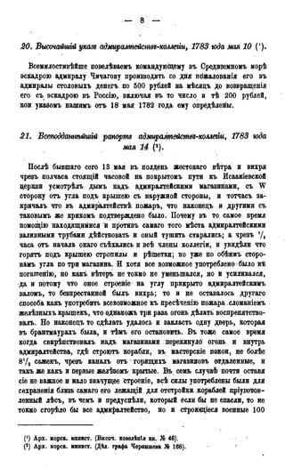 20. Высочайшій указе адмиралтействъ-коллеііи, 1783 года мая 10 (').
Всемилостивѣйше повелѣваемъ командующему въ Средиземномъ морѣ
эскадрою адмиралу Чичагову производить со дня пЬ&алованія его въ
адмиралы столовыхъ денегъ по 500 рублей на мѣсядъ до возвращенія
его съ эскадрою въ Росеію, включая въ то число и тѣ 200 рублей,
кои указомъ нашимъ отъ 18 мая 1782 года ему определены.
21. Всеподдатѣйшгй рапорт адмиралтействЪ-комегіи, 1783 года
мая 14 (*).
Послѣ бывшаго сего 13 мая въ полдень жестокаго вѣтра и вихря
чрезъ полчаса стоящій часовой на покрытомъ пути къ Исаакіевской
церкви усмотрѣлъ дымъ надъ адмиралтейскими магазинами, съ W
сторону отъ угла подъ крышею съ наружной стороны, и тотчасъ за-
кричалъ что въ адмиралтействѣ пожаръ, что наконецъ и другими съ
таковымъ же крикомъ подтверждено было. Почему въ то самое время
помощію находящимися й пі>отиііъ самаго того мѣста адмиралтейскими
заливными трубами дѣйствовать и оный тушить старались; а чрезъ !/4
часа отъ начала онаго съѣхались и всѣ члены коллегіи, и увидѣли что
горятъ подъ крышею стропилы и рѣіпетки; но уже по обѣимъ сторо-
намъ угла по три магазина. И хотя все возможное употреблено было кѣ
погашенію, но какъ вѣтеръ не токмо не уменьшался, но й усиливался,
•да и потому что оное строеніе на углу прикрыто адмиралтейскимъ
валомъ, то безпрестанной былъ вихрь; то и не оставалось другаго
способа какъ употребить всевозможное къ пресѣченію пожара , сломаніемъ
желѣзныхъ крышекъ, что ѳднакожъ три раза огонь дѣлать воспрепятство-
вать. Но наконецъ то сдѣлать удалось и закласть одну дверь, которая
въ брантмаурахъ была, и тѣмъ его остановить. Въ тоже самое время
когда свирѣпствовалъ надъ магазинами перекинуло огонь и внутрь
адмиралтейства, гдѣ строютъ корабли, въ мастерскіе покои, не болѣе
8!/2 саженъ, чрезъ каналъ отъ горящихъ магазиновъ отдаленные, и
такъ же какъ и первые желѣзомъ крытые. Въ семь случаѣ почти оставя
сіе не важное и мало значущее строеніе, всѣ силы употреблены были для
сохранения близь самаго его лежащій для, отстройки, кораблей дріуготов-
ленный лѣсъ, въ чемъ и предуспѣли, который если бы не спасли, то не
токмо сгорѣло бы все адмиралтейство, но и строющіеся военные 100
(') Арх. морск. минист. (Бнсоч. повелѣнія кн. № 46).
(2) Арх. морск. минист. (Дѣл. графа Чернышева № 168).
 