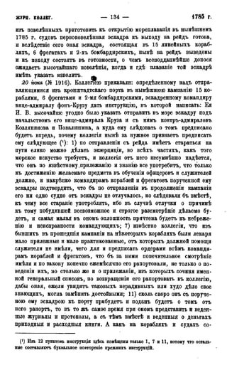 журн. коллег. — 134 — • 1785 г.
изъ повелѣнныхъ приготовить къ открытію мореплаванія въ нынѣшнемъ
1785 г. судовъ первоповелѣнная эскадра къ выходу на рейдъ готова,
и вслѣдствіе сего оная эскадра, состоящая въ 15 линейныхъ кораб-
ляхъ, 6 фрегатахъ и 2-хъ бомбардйрскихъ, нынѣ на рейдъ выведены
и къ походу состоять въ готовности, о чемъ всеподданнѣйше донося
ожидаетъ высочайшаго повелѣнія, когда и гдѣ плаваніе той эскадрѣ
имѣть указать изволитъ. щ
20 гюня (№ 1916). Коллеиею приказали: опредѣленному надъ отпра-
вляющимися изъ кронштадтскаго порта въ нынѣшнюю кампанію 15 ко-
раблями, 6 фрегатами и 2-мя бомбардирскими, эскадренному командиру
вице-адмиралу фонъ-Крузу дать инструкцію, въ которой написать: Ея
И. В. высочайше угодно было указать отправить въ море эскадру подъ
начальствомъ его вице-адмирала Круза и съ нимъ контръ-адмираловъ
Козлянинова и Повалишина, а куда ему слѣдовать о томъ предписано
будетъ впредь, почему коллегія нынѣ за нужное признаетъ предписать
ему слѣдующее ('): 1) по отправленіи съ рейда имѣетъ стараться на
пути елико можно дѣлать экзерциціи, во всѣхъ частяхъ, какъ того
морское искуство требуетъ, и коллегія отъ него несумнѣнно надѣется,
что онъ по извѣстному,прилежанію и знанію все употребить, что только
къ достиженію желаемаго предмета въ обученіи офицеровъ и служителей
должно, и накрѣпко командирамъ кораблей и фрегатовъ порученной ему
эскадры подтвердить, что бъ по отправленіи въ продолженіи кампаніи
его ни одно судно отъ эскадры не отлучалось, но слѣдовали бъ вмѣстѣ,
къ чему все стараніе употреблять, ибо въ случаѣ отлучки о причинѣ
къ тому побудившей всевозможное и строгое разсмотрѣніе дѣлаемо бу-
детъ, и самая малая въ ономъ оплошность причтена будетъ къ небреже-
нію и неисправности командующихъ; 7) извѣстно коллегіи, что изъ
бывшихъ въ прошедшія кампаніи на нѣкоторыхъ корабляхъ были лекаря
мало прилежные и мало практикованные, отъ которыхъ должной помощи
служители не имѣли, чего для и предписать ордерами всѣмъ команди-
рамъ кораблей и фрегатовъ, что бъ за ними попечительное смотрѣніе
имѣли и по закону конечно ежемѣсячно его рапортовали, не только о по-
веденіи ихъ, но столько же и о прилежаніи, изъ которыхъ сочиня имен-
ной генеральный списокъ, по возвращеніи его рапортовать въ коллегію,
дабы оная, ежели увидитъ таковыхъ нерадивныхъ или худо дѣло свое
знающихъ, могла замѣнить достойными; 11) сколь скоро онъ съ поруче-
ною ему эскадрою къ порту прибудетъ и поданъ будетъ о томъ отъ
него рапортъ, то въ то жъ самое время при ономъ представить и веден-
ные журналы и протоколы, а съ тѣмъ вмѣстѣ и веденныя о деньгахъ
приходныя и расходныя книги. А какъ на корабляхъ и судахъ со-
(*) Изъ 12 пунктовъ инструкціи здѣсь помѣщенн только 1, 7 и 11, потому что осталь-
ные составляютъ буквальное повтореніе прежнихъ инструкціЗ.
 