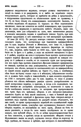 журн. коллег, — Ш — 4785 г.
держатся шнурованные журналы, которые должны оканчиваться по
вводѣ въ гавань и по разруженіи, то и имѣть на корабляхъ сверхъ
шнурованныхъ другіе, которые по прибытіи на рейдъ и представлять,
а шнурованные представлять въ обыкновенное время по прежнему; а
что бъ не было отзыву отъ командующихъ неготовностію былыхъ, то
на всѣхъ корабляхъ тѣ журналы съ черныхъ на бѣло переписывать
ежедневно, иначе же останется на отвѣтѣ командировъ; при представле-
нии жъ оныхъ журналовъ и протоколовъ имѣетъ объявить, какіе имъ
диспозиціи, какъ для слѣдованія въ пути, такъ назначенные рандеву
и воинскія экзерциціи, такожъ и примѣчаніи чинены будутъ, при чемъ
обратно- представить и всѣ означенный въ той инструкціи приложеніи.
26 гюня (№ 1975). По рапорту конторы главнаго командира архан-
гельскаго порта, что построенные при тамошнемъ адмиралтействѣ
два 74 пуш. корабля Всеславъ и Мсптславъ, сего іюня 10, а фрегаты
11 чиселъ, при тихомъ вѣтрѣ чрезъ мелкость фарватера на глубину
б'Д саж., корабли, имѣя баласту по 6000 пуд., чрезъ баръ переведены
были на 14 футъ и 6 дюймъ, а воды на мелкости находилось 14 футъ
и 8 дюймъ; корабли же хотя и построены были противъ прошлогодняго
перваго корабля Ярослава въ лорфутоксовомъ диркулѣ на каждую сто-
рону по 6 дюймовъ и полнѣе, но въ понесеніи груза для препровожде-
нія ихъ чрезъ баръ противъ помянутаго Ярослава нималаго преимущества
не оказали; причина же сему усматривается, что прошлогодній корабль
построенъ изъ лѣсовъ, которые по выстановленіи ихъ къ адмиралтейству
по самый спускъ корабля имѣлись на берегу зу2 года, а нынѣшнихъ
лѣса былп на берегу только годъ и 8 мѣсяцевъ, слѣдовательно послѣд-
ніе и должны быть сырѣе и тяжеловѣснѣе; и какъ коллегія опредѣлила
къ 1786 г. построить здѣсь два 74 пуш. корабля, то оные и должны
дѣлаться изъ лѣсовъ имѣющихъ равную сухость употребленнымъ въ
нынѣ построенные корабли, а притомъ, и когда ивъ подводныхъ час-
тяхъ таковую же употребить конструкцію, то * количество и груза не
болѣе нынѣшнихъ понести могутъ, съ которымъ при препровожденіи
ихъ чрезъ баръ отъ крѣпкихъ вѣтровъ и отъ экстренно-нашедшйхъ
шкваловъ будетъ не безъ малой опасности, о чемъ и бывшей при про-
водкѣ помянутыхъ кораблей и фрегатовъ чрезъ баръ генералъ-маіоръ и
капитанъ надъ портомъ Баскаковъ въ рапортѣ своемъ объясняетъ, что
имъ нынѣ, во время препровожденія кораблей отъ соломбальской верфи
до Мудьюжскаго маяка. усмотрѣно при случившихся боковыхъ тихихъ
вѣтрахъ корабли, по малоимѣнію въ нихъ груза, дѣлали на бокъ не
малое уклоненіе, и когда бъ паче чаянія послѣдовалъ на то время
шквалъ, нли крѣпкій вѣтръ, то бъ со всѣми предосторожностями было
не безъ опасности, а притомъ когда за противнымъ вѣтромъ стояли у
Мудьюжскаго маяка на якорѣ, случались иногда вѣтры къ переходу за
баръ удобные, но боковые и крѣпкіе, при которыхъ съ малоимѣющимся
 
