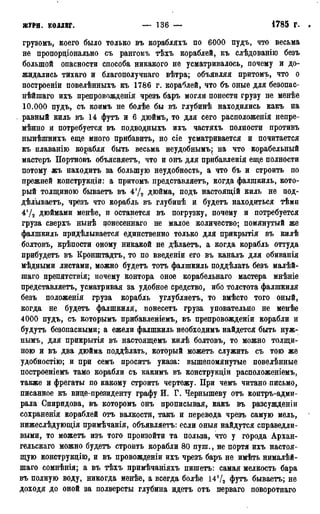 ЖУРН. коллег. — 136 — 1785 г.
грузомъ, коего было только въ корабляхъ по 6000 пудъ, что весьма
не пропорціонально съ рангомъ тѣхъ кораблей, къ слѣдованію безъ
большой опасности способа никакого не усматривалось, почему и до-
жидались тихаго и благополучнаго вѣтра; объявляя притомъ, что о
построеніи повелѣнныхъ къ 1786 г. кораблей, что бъ оные для безопас-
нѣйшаго ихъ препровожденія чрезъ баръ могли понести грузу не менѣе
10.000 пудъ, съ коимъ не болѣе бы въ глубинѣ находились какъ на
равный киль въ 14 футъ и 6 дюймъ, то для сего расположенія непре-
мѣнно и потребуется въ подводныхъ ихъ частяхъ полности противъ
нынѣшнихъ еще много прибавить, но сіе усматривается и почитается
къ плаванію корабля быть весьма неудобнымъ; на что корабельный
мастеръ Портновъ объясняетъ, что и онъ для прибавленія еще полности
потому жъ находитъ за большую неудобность, а что бъ и строить по
прежней конструкціи: а притомъ представляетъ, когда фалшкиль, кото-
рый толщиною бываетъ въ 4'Д дюйма, подъ настоящій киль не под-
дѣлываетъ, чрезъ что корабль въ глубинѣ и будетъ находиться тѣмп
4!Д дюймами менѣе, и останется въ погрузку, почему и потребуется
груза сверхъ нынѣ цонесеннаго не малое количество; помянутый же
фалшкиль придѣлывается единственно только для прикрытія въ килѣ
болтовъ, крѣпости оному никакой не дѣлаетъ, а когда корабль оттуда
прибудетъ въ Кронштадтъ, то по введеніи его въ каналъ для обиванія
мѣдными листами, можно будетъ тотъ фалшкиль поддѣлать безъ малѣй-
шаго препятствія; почему контора оное корабельнаго мастера мнѣніе
представляетъ, усматривая за удобное средство, ибо толстота фалшкиля
безъ положенія груза корабль углубляетъ, то вмѣсто того оный,
когда не будетъ фалшкиля, понесетъ груза уповательно не менѣе
4000 пудъ, съ которымъ прибавленіемъ, въ препровожденіи корабли и
будутъ безопасными; а ежели фалшкиль необходимъ найдется быть нуж-
нымъ, для прикрытія въ настоящемъ килѣ болтовъ, то можно толщи-
ною и въ два дюйма поддѣлать, который можетъ служить съ тою же
удобностію; и при семъ проситъ указа: вышепомянутые повелѣнные
построеніемъ тамо корабли съ какимъ въ конструкціи расположеніемъ,
также и фрегаты по какому строить чертежу. При чемъ читано письмо,
писанное къ вице-президенту графу И. Г. Чернышеву отъ контръ-адми-
рала Спиридова, въ которомъ онъ прописывая, какъ въ разсужденіи
сохраненія кораблей отъ валкости, такъ и перевода чрезъ самую мель,
нижеслѣдующія примѣчанія, объявляетъ: если оныя найдутся справедли-
выми, то можетъ изъ того произойти та польза, что у города Архан-
гельскаго можно будетъ строить корабли 80 пуш., не портя ихъ настоя-
щую конструкцію, и въ провожденіи ихъ чрезъ баръ не имѣть нималѣй-
шаго сомнѣнія; а въ тѣхъ примѣчаніяхъ пишетъ: самая мелкость бара
въ полную воду, никогда менѣе, а всегда болѣе 14Ѵ2 футъ бываетъ; не
доходя до оной за полверсты глубина идетъ отъ перваго поворотнаго
 