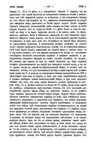 журн. коллег. — 137 — • 1785 г.
бакана 17, 16 и 15 футъ, а у поворотнаго бакана 5 саженъ; все же
разстояніе отъ самой мелкости до поворотнаго бакана не болѣе 5 кабель-
товъ или 500 саженной версты съ четвертью, а отъ поворотнаго бакана
до того мѣста гдѣ корабли на 472 саженяхъ останавливаются на якорѣ
для ожиданія воды разстояніе не болѣе двухъ верстъ. Нынѣ корабли
строютъ нѣсколько плоскодоннѣе, дабы положа на нихъ только до 2000
пудовъ баласту, они въ грузу не болѣе 4Ѵо футъ были, и хотя въ про-
водѣ къ. бару и за баръ, парусовъ несутъ и не много, какъ то форъ-
марсель, крюсель, фокъ и нѣсколько стакселей, но при боковыхъ поры-
вистыхъ вѣтрахъ очень опасно, что бъ съ столь малымъ грузомъ корабль
не повалило; и такъ весь путь отъ Сояомбалы за самый баръ дѣлается
съ превеликимъ страхомъ, и единственно должно почитать за счастіе
когда корабль проведутъ благополучно, потому что въ нашествіи шквала,
если хотя малое будетъ замедленіе въ отдачѣ фала и шкота, какъ то
и случиться можетъ, что сіи веревки захватить въ блокѣ, то неотмѣнно
послѣдуетъ несчастіе поваленіемъ корабля и никакое искуство и ра-
сторопность морскаго офицера въ этомъ случаѣ пособить не могутъ.
Не дошедъ еще версты за три до самой мелкости къ бару корабли
должны останавливаться на якорѣ для ожиданія полной воды, и въ сіе
то время, когда не самый не благополучный вѣтръ, то стоятъ тутъ по
напрасну, потому что для прохожденія за баръ сперва версты двѣ должно
идти прямо на N, и дошедъ до поворотнаго бакана поворачивать къ NW и
продолжать путь еще съ версту, и такъ для сихъ перемѣнныхъ курсовъ
и должно выбирать самый благополучный вѣтръ, и при томъ довольно
свѣжій* для того, что какъ самую мелкость должно проходить въ пол-
ную воду, то и должно сняться съ якоря въ то время, когда вода идетъ
на прибыль, слѣдственно идти противъ теченія, отъ чего выходитъ два
неудобства: первое, ежели вѣтръ не доволенъ силенъ, то. не можетъ
ходъ корабля преодолѣть теченіе воды; второе, будучи вѣтръ крѣпокъ,
дѣлаетъ опасность поваленіемъ корабля на бокъ. Для избѣжанія выше-
писанныхъ неудобствъ и опасности онъ надѣется, что всѣми морскими
офицерами нижеслѣдующіе способы будутъ апробованы: съ полверсты
далѣе того мѣста гдѣ обыкновенно корабли останавливаются на якорѣ
для ожиданія полной воды, или начиная отъ глубины 3'/2 саженъ, вдоль
'всего фарватера по обѣимъ сторонамъ положить однолапные якоря, йу-
довъ около 120, на цѣцяхъ или на толстыхъ канатахъ съ наплавами
и рымами, за которые можно бы привязывать кабельтовы и по онымъ
корабли тянуть, такъ что бъ во всякое время, исключая самые крѣп-
кіе вѣтры, можно ихъ вытягивать за баръ, и какъ якорь отъ якоря не
для чего класть ближе двухъ кабельтовыхъ, и когда положить оныхъ
по 12 на сторону, то уже и произведетъ, что корабль по онымъ дойдетъ
до настоящаго своего мѣста, гдѣ могутъ кинуть корабельные якоря, и
тутъ грузиться, потому что болѣе двухъ верстъ удалены будутъ отъ
 