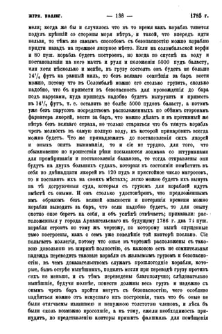 журн. коллег* — 138 — 1785 г.
мели; когда же бы и случилось что въ то время какъ корабль тянется
подулъ крѣнкій со стороны моря вѣтръ, и такой, что внередъ идти
нельзя, то тѣмъ же самымъ способомъ съ безопасностію можно кораблю
придти назадъ на прежнее якорное мѣсто. Если на соломбальской верфи
и 80 пуш. корабль будетъ построенъ, но когда по спускѣ на воду и
постановленіи на него мачтъ и руля и положеніи 5000 пудъ баласту,
или хотя нѣсколько и менѣе, въ грузу состоять онъ будетъ не больше
14!/2 футъ на равный киль, то безъ всякаго сомнѣнія за баръ вести
можно, потому что въ Соломбалѣ можно его столько грузить, сколько
надобно, что бъ привести въ безопасность для провожденія до бара
подъ парусами, куда пришедъ надобно будетъ выгрузить и привесть
въ 14Ѵ2 футъ, т. е. оставить не болѣе 5000 пудовъ баласту, а потомъ
уже безъ парусовъ посредствомъ расположенныхъ по обѣимъ сторонамъ
фарватера якорей, вести за баръ, что можно дѣлать и въ противный же
вѣтръ безъ всякаго страха, но только стараться что бъ тянуть корабль
чрезъ мелкость въ самую полную воду, къ которой принаровить всегда
можно будетъ. Что же принадлежитъ до постановленія сихъ якорей
и оныхъ опять выниманія, то и сіе не трудно, для того, что
обыкновенно по прошествіи рѣки посылаются лоцмана со штурманами
для промѣриванія и постановленія бакановъ, то тогда отправлены они
будутъ на двухъ болыпихъ судахъ, который въ состояніи помѣстить въ
себя по двѣнадцати якорей въ 120 пудъ и пристойное число матросовъ,
то и поставить ихъ на своихъ мѣстахъ; легко можно будетъ ихъ вынуть
на тѣ догрузочныя суда, который съ грузомъ для кораблей идутъ
вмѣстѣ съ оными. И онъ столько удостовѣренъ, что предложеннымъ
имъ образомъ безъ всякой опасности и потерянія времени можно
корабли выводить за баръ, что если надобно будетъ, то для опыту
охотно оное беретъ на себя, и объ успѣхѣ отвѣчаетъ; приказали: рас-
положенный у города Архангельскаго къ будущему 1786 г. два 71 пуш.
корабля строить по тому жъ чертежу, по которому нынѣ спущенные
тамо построены, какъ о семъ уже повелѣніе той конторѣ послано. Сіе
полагаетъ коллегія, потому что оные въ чертежѣ расположены съ тако-
вою довольною въ ширинѣ полностію, съ каковою есть не сомнительная
надежда переводить таковые корабли съ желаемымъ грузомъ и безопасно-
стію, въ чемъ доказательствомъ служатъ прошлогодніе корабли, кото-
рые, бывъ острѣе нынѣшнихъ, поднять могли при переводѣ грузу противъ
сихъ не меньше, и съ тѣмъ переведены благополучно; слѣдовательно
нынѣшніе, будучи полнѣе, понести должны весь грузъ и надежно съ
онымъ чрезъ баръ пройти могутъ съ безопасностію, чего особливо
падѣяться можно отъ искуснаго ихъ построенія, такъ что бъ оные не
были отягчаемы излишнею и ненужною толстотою членовъ, и лѣса бъ
были сколь возможно просохшіе, а къ тому, ежели необходимость при-
нудить, по представленію конторы пришить фалшкиль для помѣщенія
 