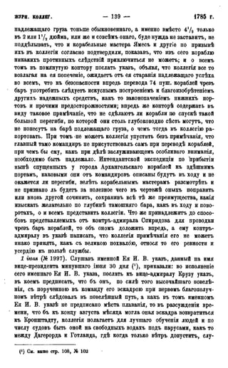 ЖУРП. коллег. - 139 1785 г.
надлежащаго груза тоньше обыкновенная, а именно вмѣсто 4 т о л ь к о
въ 2 или 1!/2 дюйма, или же и совсѣмъ онаго, буде нужда не заставить, не
поддѣлывать, что и корабельные мастера Ямесъ и другіе по призывѣ
ихъ ръ коллегіи согласно подтвердили, показавъ, что изъ сего кораблю
никакихъ противныхъ слѣдствій приключиться не можетъ; и о всемъ
томъ въ помянутую контору послать указъ, объявя, что коллегія все то
возлагая на ея попеченіе, ожидаетъ отъ ея старанія надлежащаго успѣха
во всемъ, что къ безопасности впредь перевода 74 пуш. кораблей чрезъ
баръ употребить слѣдуетъ искуснымъ построеніемъ и благоизобрѣтеніемъ
другихъ надежныхъ средствъ, какъ то законопаченіемъ нижнихъ пор-
товъ и прочими предосторожностями; впредь же конторѣ содержать въ
виду таковое примѣчаніе, что не сдѣлаютъ ли корабли по спускѣ такой
большой перегиби, по которой они столь глубоководно сѣсть могутъ, что
не понесутъ на барѣ подлежащаго груза, о чемъ тогда въ коллегію ра-
портовать. При томъ -не можетъ коллегія упустить безъ примѣчанія, что
главный тамо командиръ не присутствовалъ самъ при переводѣ кораблей,
при чемъ бы ему, какъ при дѣлѣ заслуживающемъ особливаго вниманія,
необходимо быть надлежало. Интендантской экспедиціи по прибытіи
нынѣ спущенныхъ у города Архангельскаго кораблей къ здѣшнимъ
портамъ, каковыми они отъ командировъ описаны будутъ въ ходу и не
окажется ли перегиби, велѣть корабельнымъ мастерамъ разсмотрѣть и
не признано ль будетъ за полезное чего въ чертежѣ оныхъ поправить
или вновь другой сочинить, сохранивъ всѣ тѣ же преимущества, какія
изыскать желательно по глубинѣ тамошняго бара, какъ въ ходу н пово-
ротахъ, о и всемъ представить коллегіи. Что же принадлежите до спосо-
бовъ представляемыхъ отъ контръ-адмирала Спиридова для проводки
чрезъ баръ кораблей, то объ ономъ доложить впредь, а ему контръ-
адмиралу въ указѣ написать, что коллегія примѣчанія его не можетъ
инако принять, какъ съ великою похвалою, относя то его ревности и
усердію къ пользѣ службы.
1 іюля (№ 1997). Слушавъ именной Ея И. В. указъ, данный на имя
вице-президента минувшаго Дюня 30 дня ('), приказали: во исполненіе
сего именнаго Ея И. В. указа, послать къ вице-адмиралу Крузу указъ,
въ коемъ предписать, что бъ онъ, по силѣ того высочайшаго повелѣ-
нія, съ порученною въ команду его эскадрою при первомъ благополуч-
номъ вѣтрѣ слѣдовалъ въ повелѣнный путь, а какъ въ томъ именномъ
Ея И. В. указѣ не предписано мѣста плаванія, то въ разсужденіи вре-
мени, что бъ къ концу августа мѣсяца могла оная эскадра возвратиться
къ Кронштадту, коллегія полагаетъ для лучшаго обученія людей и по
числу судовъ быть оной на свободныхъ водахъ подъ парусами, какъ то
между Дагерорда и Готланда, гдѣ когда только вѣтръ допустить, слу-
(!) См. выше стр. 108, № 102
 
