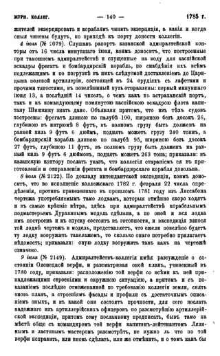 журн. коллег. — 140 — 1785 Г.
жителей экзерцировать и кораблямъ чинить экзерциціи, а какіл и когда
оныя чинены будутъ, по приходѣ къ порту донести коллегіи.
4 гюля (№ 2079). Слушавъ рапортъ казанской адмиралтейской кон-
торы отъ 16 числа минувшаго іюня, коимъ доноситъ, что построенные
при тамошнемъ адмиралтействѣ и спущенные на воду для каспійской
эскадры фрегатъ и бомбардирскій корабль, по снабдѣніи ихъ всѣмъ
подлежащимъ и по погрузкѣ въ нихъ слѣдуемой доставленіемъ до Цари-
цына полевой артиллеріи, состоящей въ 24 орудіяхъ съ лафетами и
прочими тягостями, въ повелѣннный путь отправлены: первый минувшаго
іюня 13, а послѣдній 14 чиселъ, о чемъ какъ въ астраханскій портъ,
такъ и къ командующему помянутою каспійскою эскадрою флота капи-
тану Шишкину знать дано. Объявляя притомъ, что изъ тѣхь судовъ
построены: фрегатъ длиною по палубѣ 100, шириною безъ досокъ 26,
глубиною въ интрюмѣ 8 футъ, въ полномъ грузу быть долженъ на
равной киль 9 футъ 6 дюймъ, поднять можетъ грузу 240 тоннъ,. а
бомбардирскій корабль длиною по палубѣ 95, шириною безъ досокъ
27 футъ, глубиною 11 футъ, въ полномъ грузу быть долженъ на рав-
ный киль 9 футъ 6 дюймовъ, поднять можетъ 263 тона; приказали: въ
казанскую контору послать указъ, что коллегія стараніемъ ея въ при-
готовлены и отправленіи фрегата и бомбардирскаго корабля довольна.
8 іюля (№2122). По докладу интендантской экспедиціи, коимъ доно-
ситъ, что во исполненіе коллежскаго 1782 г. февраля 22 числа опре-
дѣленія, противъ привезеннаго въ прошломъ 1781 году изъ Лиссабона
чертежа употребляемымъ тамо лодкамъ, который отмѣнно скоро ходятъ
и въ самые крѣпкіе вѣтра, здѣсь при адмиралтействѣ корабельнымъ
подмастерьемъ Дуракинымъ модель сдѣлана, а по оной и вся лодка
имъ построена и къ спуску состоитъ въ готовности, и экспедиція взнося
той лодкѣ чертежъ и модель, представляетъ, что ежели повелѣно будетъ
ту лодку вооружить такелажемъ, то сколько онаго потребно прилагаетъ
вѣдомость; приказали: оную лодку вооружить такъ какъ на чертежѣ
означено.
9 гюля (№ 2149). Адмиралтействъ-коллегія имѣя разсужденіе о со-
стояніи Олонецкой верфи, и разсматривая оной планъ, учиненный въ
1780 году, приказали: расположенію той верфи со всѣми къ ней при-
надлежащими строеніями и окружною ситуаціею, а притомъ и съ по-
казаніемъ послѣдне отмежеванной по требованію коллегіи земли, снять
вновь планъ, а строеніямъ фасады и профили съ достаточнымъ описа-
ніемъ оныхъ, и въ какой они состоять прочности, для сего послать
надежнаго изъ артиллерійскихъ офицеровъ по разсмотрѣнію артиллерий-
ской экспедиціи, притомъ сему посланному предписать, бывъ тамо на
мѣстѣ обще съ командиромъ той верфи капитанъ-лейтенантомъ Ляли-
нымъ и ластовымъ мастеромъ разсмотрѣть, не нужно ль что по той
верфи исправить, или вновь сдѣлать, или же отмѣнить, и о томъ какъ бы
 