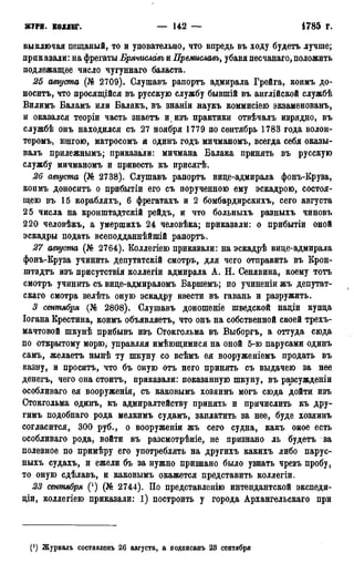 журн. коллег. — 142 — • 1785 г.
выключая пещаный, то и уповательно, что впредь въ ходу будетъ лучше;
приказали: на фрегаты Брячиславь и Премиславъ> убавя песчанаго, положить
подлежащее число чугуннаго баласта.
25 августа (№ 2709). Слушавъ рапортъ адмирала Грейга, коимъ до-
носитъ, что просящійся въ русскую службу бывшій въ англійской службѣ
Вилимъ Баламъ или Балакъ, въ знаніи наукъ коммисіею экзаменованъ,
и оказался теоріи часть знаетъ и изъ практики отвѣчалъ изрядно, въ
службѣ онъ находился съ 27 ноября 1779 по сентябрь 1783 года волон-
теромъ, юнгою, матросомъ и одинъ годъ мичманомъ, всегда себя оказы-
валъ прилежнымъ; приказали: мичмана Балака принять въ русскую
службу мичманомъ и привесть къ присягѣ.
26 августа (№ 2738). Слушавъ рапортъ вице-адмирала фонъ-Круза,
коимъ доноситъ о прибытіи его съ порученною ему эскадрою, состоя-
щею въ 15 корабляхъ, 6 фрегатахъ и 2 бомбардирскихъ, сего августа
25 числа на кронштадтскій рейдъ, и что больныхъ разныхъ чиновъ
220 человѣкъ, а умершихъ 24 человѣка; приказали: о прибытіи оной
эскадры подать всеподданнѣйшій рапортъ.
27 августа (№ 2764). Коллегіею приказали: на эскадрѣ вице-адмирала
фонъ-Круза учинить депутатскій смотръ, для чего отправить въ Крон-
штадтъ изъ присутствія коллегіи адмирала А. Н. Сенявина, коему тотъ
смотръ учинить съ вице-адмираломъ Баршемъ; по учиненіи жъ депутат-
ская смотра велѣть оную эскадру ввести въ гавань и разружить.
3 сентября (№ 2808). Слушавъ доношеніе шведской націи купца
Іогана Крестина, коимъ объявляетъ, что онъ на собственной своей трехъ-
мачтовой шкунѣ прибывъ изъ Стокгольма въ Выборгъ, а оттуда сюда
по открытому морю, управляя имеющимися на оной 5-ю парусами одинъ
самъ, желаетъ нынѣ ту шкуну со всѣмъ ея вооруженіемъ продать въ
казну, и просить, что бъ оную отъ него принять съ выдачею за нее
денегъ, чего она стоить, приказали: показанную шкуну, въ разсужденіи
особливаго ея вооруженія, съ каковымъ хозяинъ могъ сюда дойти изъ
Стокгольма одинъ, къ адмиралтейству принять и причислить къ дру-
гимъ подобнаго рода мелкимъ судамъ, заплатить за нее, буде хозяинъ
согласится, 300 руб., о вооруженіи жъ сего судна, какъ оное есть
особливаго рода, войти въ разсмотрѣніе, не признано ль будетъ за
полезное по примѣру его употреблять на другихъ какихъ либо парус-
ныхъ судахъ, и ежели бъ за нужно признано было узнать чрезъ пробу,
то оную сдѣлавъ, и каковымъ окажется представить коллегіи.
23 сентября (') (№ 2744). По представленію интендантской экспеди-
ціи, коллегіею приказали: 1) построить у города Архангельскаго при
(') Журналъ составденъ 26 августа, а лодписанъ 23 сентября
 