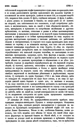 ж у р Н ; коллег. — 143 — 1786 г.
собственной подрядчика верфи транспортное судно,какъ въпропорціи,такъ
и во всемъ расположении противу присланнаго изъ коллегіи чертежа и
положенной на ономъ пропордіи, длиною по килю 128, по гондекъ-палубѣ
135, шириною безъ досокъ 35 футъ, глубиною интрюмъ 13 футъ 6 дюймъ,
о двухъ декахъ со шханцами и бакомъ; на оперъ-декѣ по 13 пушекъ
на сторонѣ, изъ собственныхъ его сосновыхъ, а гдѣ потребуется дубо-
выхъ и лиственичныхъ, какъ въ самой о томъ вѣдомости значитъ, лѣ-
совъ, матеріаловъ и припасовъ съ потребными желѣзными и другими
крѣпленіями, съ мачтами, стеньгами и реями и всѣми мачтмакерскими
настоящими и запасными припасами и въ корпусѣ судна блокмакерскими
вещами и юферсами и со всѣми принадлежащими къ тому корпусу по
другимъ мастерствамъ прочными и чистыми работами, его работными
людьми и инструментами; 2) строеніе того судна производить какъ выше
сказано по чертежу и по показанію мастера, или того кто отъ конторы
главнаго командира опредѣленъ къ тому будетъ; 3) лѣса въ строеніе
судна не прежде употреблять какъ по освидѣтельствованій въ годности
опредѣленнаго отъ казенной стороны человѣка, по настоящимъ но ихъ
звапіямъ пропорціямъ, здоровые, сухіе, безъ фаутовъ и засокъ, а также
мачты, мачтмаікерскія вещи и другія принкдлежащія въ корпусъ судна
вещи дѣлать по даннымъ пропордіямъ и вѣдомостямъ и въ дѣло упо-
треблять годныя съ апробадіи опредѣленныхъ же отъ йазенной стороны
людей; 4) саленги, красписы, эзельгофты и юферсы сдѣлать дубовые,
нагиля въ корпусъ лиственичные, а болты и другія желѣзныя вещи
принадлежащія въ корпусъ судна изъ сибирскаго желѣза; 5) сдѣлать
камбузъ кирпичный съ желѣзными рѣшетками и укрѣпленіями, окромя
котла; 6) построить въ срокъ будущаго 1786 г. въ іюню мѣсяду, дабы
съ эскадрою къ отправленію въ море было готово, и къ сему по про-
пордіи данной одинъ барказъ и одинъ ялъ, съ мачтами - и веслами;
7) на воду спустить и къ адмиралтейству доставить въ настоящее время
подрядчиковыми людьми и все принадлежащее къ спуску и къ проводкѣ
до адмиралтейства подрядчику имѣть свое; 8) деньги выдавать смотря
по работѣ, имѣя въ казнѣ на случай неисправности не менѣе 5-й части;
9) въ исправномъ построеніи на срокъ судна представить надежныхъ
порукъ, и въ томъ заключить контрактъ.
17 сентября (№ 2948). Въ адмиралтействъ-коллегію прибывъ вице-
адмиралъ генералъ-интендантъ Пущинъ и контръ-адмиралъ Фондезинъ
въ 9 часовъ утра, слушали рапортъ находящагося у проводки на ка-
меляхъ въ Кронштадта построенная на здѣшней верфи 100 пуш. ко-
рабля Іоаинъ Креститель, Чесьма то жъ, совѣтника Лежнева, коимъ до-
носилъ, что тотъ корабль сего мѣсяца 15 числа отъ синей вѣхи пере-
шелъ фарватеръ за красный баканъ къ бѣлой вѣхѣ, и по полудни въ
6 часовъ не доходя оной за ночнымъ временемъ и крѣпкимъ вѣтромъ
принуждены въ семъ узкомъ мѣстѣ остановиться, такъ, что за крѣпостію
 