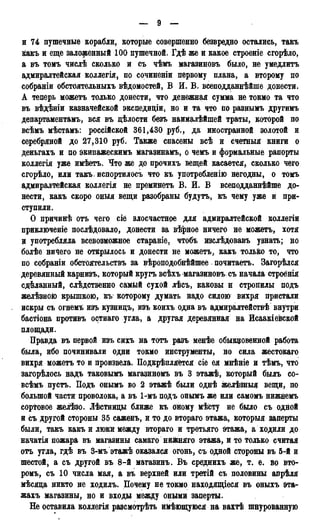 и 74 пушечные корабли, которые совершенно безвредно остались, такъ
какъ и еще заложенный 100 пушечной. Гдѣ же и какое строеніе сгорѣло,
а въ томъ числѣ сколько и съ чѣмъ магазиновъ было, не умедлитъ
адмиралтейская коллегія, по сочиненіи первому плана, а второму по
собраніи обстоятельныхъ вѣдомостей, В И. В. всеподданнѣйше донести.
А теперь можетъ только донести, что денежная сумма не токмо та что
въ вѣдѣніи казначейской экспедиціи, но и та что по разнымъ другимъ
департаментам^ вся въ цѣлости безъ наималѣйшей траты, которой по
всѣмъ мѣстамъ: россійской 361,430 руб., да иностранной золотой и
серебряной до 27,310 руб. Также спасены всѣ и счетныя книги о
деньгахъ и по экипажескимъ магазинамъ, о чемъ и формальные рапорты
коллегія уже имѣетъ. Что же до прочихъ вещей касается, сколько чего
сгорѣло, или такъ, испортилось что къ употребленію негодны, о томъ
адмиралтейская коллегія не преминетъ В. И. В всеподданнѣйше до-
нести, какъ скоро оныя вещи разобраны будутъ, къ чему уже и при-
ступили.
О причинѣ отъ чего сіё злосчастное для адмиралтейской коллегіи
приключеніе послѣдовало, донести за вѣрное ничего не можетъ, хотя
и употребляла всевозможное стараніе, чтобъ изслѣдовавъ узнать; но
болѣе ничего не отйрылось и донести не можетъ, какъ только то, что
по собраніи обстоятельствъ за вѣроподобнѣйшее почитаетъ. Загорѣлся
деревянный карнизъ, который кругъ всѣхъ магазиновъ съ начала строёнія
сдѣланный, слѣдственно саМйй сухой лѣсъ, каковы н стропилы подъ
желѣзною крышкою, къ которому думать надо силою вихря пристали
искры съ огнемъ изъ кузницъ, изъ коихъ одна въ адмиралтействѣ внутри
бастіона противъ остнаго угла, а другая деревянная на Исаакіевской
площади.
Правда въ первой изъ сихъ на тотъ разъ менѣе обыкновенной работа
была, ибо починивали одни токмо инструменты, но сила жестокаго
вихря можетъ то и произвела. Подкрѣпляётся сіе ея мнѣніе и тѣмъ, что
загорѣлось надъ таковымъ магазиномъ въ 3 этажѣ, который быль со-
всѣмъ пусть. Подъ онымъ во 2 этажѣ были однѣ желѣзныд вещи, по
большой части проволока, а въ 1-мъ подъ онымъ же или самомъ нижнемъ
сортовое желѣзо. Лѣстницы ближе къ Оному мѣсту не было съ одной
и съ другой стороны 35 саженъ, и то до втораго этажа, которыя заперты
были, такъ какъ и люки между втораго и третьяго этажа, а ходили до
начатія пожара въ магазины самаго нижняго этажа, и то только считая
отъ утла, гдѣ въ 3-мъ этажѣ оказался огонь, съ одной стороны въ 5-й и
шестой, а съ другой въ 8-й матазинъ. Въ среднихъ же, т. е. во вто-
ромъ, съ 10 числа мая, а въ верхней или третій съ половины апрѣля
мѣсяца никто не ходилъ. Почему не токмо находящееся въ оныхъ эта-
жахъ магазины, но и входы между оными заперты.
Не оставила коллегія разсмотрѣть имѣющуюся на вахтѣ шнурованную
 