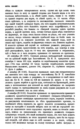 журн. коллег. — 144 — • 1785 г.
вѣтра съ нуждою ошвартовиться могли; однако жъ при всемъ томъ
завезено было съ носу съ правой стороны два болыпіе верпа и съ ихъ
толстыми кабельтовыми, а съ лѣвой одинъ верпъ, также и съ кормы
съ правой стороны два верпа, съ лѣвой одинъ; въ 10 часовъ вѣтръ
сталъ крѣпчать, а съ полуночи съ нахожденіемъ сильныхъ шкваловъ
при самой темнотѣ сдѣлался бурею, отъ чего корабль нечуствительнымъ
образомъ со всѣхъ сихъ болыпихъ верповъ мало подрейфовало, и на
разсвѣтѣ увидѣли, что баканы съ сѣверной стороны одинъ противъ
кормы, а другой противъ носу, почему тотчасъ взяли мѣры стягиваться
на фарватеръ, но вода столь сильно пошла на убыль, что сего учинить
не могли; теперь осталось ожидать прибылой воды не болѣе какъ на
полтора фута и съ помощею вылитіемъ изъ камелей воды, коей въ
оныхъ еще 6 футъ, корабль на фарватеръ стянуть онъ Лежневъ надѣется.
И коллегія пріемля сей случай во особливое уваженіе, разсудила от-
правиться своимъ присутствіемъ на тотъ корабль, для осмотра и нуж-
наго распоряженія, куда въ 10 часу изъ присутствія и отправились,
гдѣ и была по 4 часъ полденъ; приказали: сіе записать въ протоколъ.
25 сентября (№ 3057). Слушали докладъ интендантской экспедиціи,
что на здѣшней верфи при Ьысочайшемъ Ея И. В. присутствіи сего
сентября 6 числа 1,00 пуш. корабль по апробованному коллегіею прош-
лаго 1784 года октября 22 числа чертежу корабельнымъ мастеромъ
Масальскимъ заложенъ, длиною 186, шириною 51, глубиною интрюмъ
21 футъ 6 дюймъ.
2 октября (№ 3128). Коллегіею Приказали: какъ уже возвратившуюся
изъ кампаніи сего года эскадру но высочайшему Ея И В. повелѣнію
велѣно ввесть въ гавань и разружить, то и вооруженные по силѣ имен-
наго жъ Ея И. В. указа къ той же кампаніи въ запасъ и въ число
легкихъ судовъ корабли и другія суда, состоящіе въ Кронштадтѣ, равно
какъ и изготовленныя для посылкѣ въ морѣ имѣющіяся въ галерномъ
портѣ галеры съ принадлежащими къ нимъ судами разружить же и для
зимованія поставить ихъ на свои мѣста.
3 октября (№3135). Коллегіею приказали: по представленію правящаго
должность архангелогородскаго и олонедкаго генералъ-губернатора и
конторы главнаго командира архангельскаго порта, морскую госпиталь,
въ разсужденіи изъясняемыхъ въ тѣхъ представленіяхъ причинъ, съ
нынѣшняго мѣста перевесть на другое коллегія соглашается, предпо-
читая за выгоднѣе и полезнѣе избрать оное на той же городовой сто-
ронѣ по оконечности всего городоваго строенія, внизъ по теченію лежа-
щаго, нежели на назначаемомъ отъ правящаго должность генералъ-
губернатора островѣ, ибо оный понимается водою, отъ чего быть можетъ
сырой и для больныхъ не столь здоровый воздухъ, какъ бы на городо-
вой сторонѣ, гдѣ мѣсто само по себѣ высокое и не полое, слѣдова-
тельно всѣ желаемыя выгоды на пользу госпиталя имѣть могущее. А
 