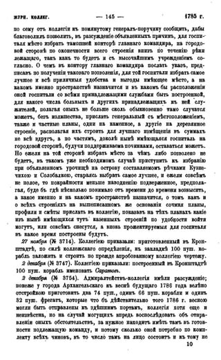 журн. коллег. — 145 — • 1785 г.
по сему отъ коллегіи къ помянутому генералъ-поручику сообщить, дабы
благоволилъ позволить, въ разсужденіе объявленныхъ причинъ, для госпи-
таля мѣсто избрать тамошней конторѣ главнаго командира, на городо-
вой сторонѣ по оконечности всего строенія внизъ по теченію рѣки
лежащаго, такъ какъ то будетъ и съ высочайшимъ учрежденіемъ со-
гласно. О чемъ въ контору главнаго командира послать указь, пред-
писавъ по полученіи таковаго позволенія, для той госпитали избрать самое
лучшее и всѣ приличныя удобства и выгоды имѣющее мѣсто, а на
какомъ именно пространствѣ назначится и въ какомъ бы расположеніи
оной госпитали со всѣми принадлежащими службами быть построенной,
для какого числа больныхь и другихъ принадлежащихъ къ ней слу-
жителей, полагая оныхъ не больше сколь обыкновенно тамо случатся
можетъ, безъ излишества, прислать генеральный съ мѣстоположеніемъ,
также и частные планы, одни на каменное, а другіе на деревянное
строеніе, располагая ихъ строить для лучшаго измѣщенія въ суммахъ
не всѣ вдругъ, а по частямъ, доколѣ нынѣ имѣющаяся госпиталь на
городовой сторонѣ, будучи поддерживаема починками, оставаться можетъ.
Но ежели на той сторонѣ избрать мѣсто за чѣмъ либо позволено не
будетъ, въ такомъ уже необходимомъ случаѣ приступить къ избранію
при объявленномъ урочищѣ на острову составляемомъ рѣчками Кузне-
чихою и Солобалкою, стараясь выбрать самое лучшее, и ежели совсѣмъ
не полое, то покрайности меньше наводненію подверженное, предпола-
гая, буде бъ гдѣ нѣсколько понимало отъ времени до времени возвысить,
а какое именно и на какомъ пространствѣ назначится, о томъ какъ и
о всѣхъ строеніяхъ на вышеписанномъ же основаніи сочиня планы,
профили и смѣты прислать въ коллегію, показавъ на тѣхъ планахъ какіе
изъ нынѣ имѣющихся тутъ казенныхъ строеній по удобности войти
могутъ, или совсѣмъ снесутся, а вновь прожектируемыя для госпиталя
въ какое время построены будутъ.
27 ноября (№ 3714). Коллегіею приказали: приготовленный въ Крон-
штадт, по силѣ коллежскаго опредѣленія, къ закладкѣ 100 пуш. ко-
рабль заложить и строить по прежде апробованному коллегіею чертежу.
2 декабря (№ 3747). Коллегіею приказали: построенный въ Кронпітадтѣ
100 пуш. корабль именовать Саратовъ.
2 декабря (№ 3754). Адмиралтействь-коллегія ймѣли разсужденіе;
понеже у города Архангельскаго къ веснѣ будущаго 1786 года велѣно
отстройкою приготовить два 74 пуш., одинъ 66 пуш. корабли и одинъ
32 пуш. фрегатъ, которые что бъ дѣйствительно того 1786 г. весною
могли быть отправлены къ здѣшнимъ портамъ, коллегія хотя еще и
неизвѣстна, но на случай могущихъ впредь воспослѣдовать объ отпра-
влены оныхъ обстоятельству за нужное находитъ имѣть тамъ въ готов-
ности подлежащую команду, и потому сколько оной потребно по комп-
лекту всѣхъ чиновъ, въ то число тамъ на лицо состоитъ и къ тому не
10
 