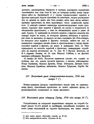 журн. коллег. — 146 — • 1785 г.
достаеть, разсматривала вѣдомость и слушала коллежское опредѣленіе
состоявшееся сего года іюля 30 дня, по которому велѣно, когда строю-
щіеся здѣсь въ Кронштадтѣ и у города Архангельскаго корабли и
фрегаты приходить будутъ строеніемъ къ окончанію, тогда и росписывать
ихъ въ дивизіи въ коихъ имъ быть должно, дабы оные могли заблаго-
временно приготовить на нихъ надлежащее число служителей; прика-
зали: 1) конторѣ главнаго командира архангелогородскаго порта пред-
писать, строемые тамъ корабли и фрегатъ къ спуску и отправленію по
обыкновенію приготовлять, о чемъ въ обыкновенное время и указъ ей
данъ будетъ; 2) пришедшіе въ ветхость корабли и фрегатъ выключа изъ
эскадръ отдать къ порту, съ которыхъ припасы, матеріалы и артилле-
рію снять въ магазины, но караулъ на нихъ содержать изъ тѣхъ эскадръ,
въ которыхъ оные корабли и фрегаты состояли; вмѣсто жъ ихъ въ
помянутыхъ эскадрахъ числить новые и приготовляемые у города Архан-
гельскаго корабли и фрегатъ, на коихъ и командамъ быть съ тѣхъ
пришедшихъ въ ветхость кораблей и фрегатовъ; командирами опреде-
лить на корабли капитановъ: на 74 пуш. № 5 Франца Денисона, на
№ 6 Авраама Пекина, на 66 пущ. Василья Глѣбова, а на фрегатъ
капитанъ-лейтенанта Валронта.
16 декабря (№ 3899). Коллегіею приказали: уволить отъ службы по
болѣзни, кои отъ власти коллегіи зависать, а именно, лейтенантовъ:
Петра Стрежнева, Василья Дрекова, Петра Абатурова, Дмитрія Плюс-
кова, Михаила Еремѣева; мичмановъ: Василья Чупрасова, Сергѣя Ки-
ленина.>
117. Высочайшгй указе адмиралмемстве-коллегщ 1786 юда
января 7 (').
Контръ-адмирала Дугдаля, опредѣленнаго передъ симъ къ черномор-
скому флоту, повелѣваемъ причислить въ штатъ здѣшняго флота, съ
произвожденіемъ положенная по оному жалованья.
118. Высочайшгй указе адмиралу Грейгу, 1786 юда января 12 (2).
Употребленный на построеніе карантинная лазарета на островѣ Се-
скарѣ деньги 18.479 рублей съ копѣйкамн, повелѣваемъ поставить на
счетъ суммы отпускаемой на строеніе Кронштадта, изъ коихъ взятые
С1) Арх. морск. минист. (Внсочаиш. повелѣн. кн. № 49).
(2) Залъ адмиралтействъ-совѣта. (Рукопись № 45).
 
