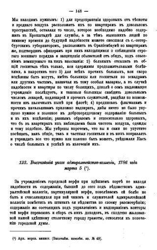 — 148 —
Мы находимъ нужнымъ: 1) для предохраненія здоровыхъ отъ тѣсноты
и вреднаго воздуха расположить ихъ по квартирамъ въ довольномъ
пространствѣ, оставляя то число, которое необходимо надобно содер-
жать въ Кронштадтѣ для службы, а за тѣмъ излишнихъ людей по
зимнему времени до будущей надобности можете снесшися съ с.-петер-
бургскимъ губернаторомъ, расположить въ Ораніембаумѣ по квартирамъ
же, подтвердивъ офидерамъ при нихъ находящимся о соблюденіи стро-
гаго военнаго порядка и защищенія обывателей отъ обидъ, подъ опасе-
ніемъ неминуемаго на нихъ взысканія: 2) больныхъ отсылать въ об-
щій госпиталь тѣхъ только, кои одержимы продолжительными болѣз-
нями, а напротивъ того 3) для всѣхъ прочихъ больныхъ, кои скоро
исцѣлены быть могутъ, имѣть больницы или госпитали по эскадрамъ
или другимъ частямъ, назначая къ тому особыя казармы, а въ случаѣ
надобности и квартиры по числу болящихъ, доколѣ о семъ надлежащее
учрежденіе послѣдуетъ, и таковыя больницы снабдить довольнымъ
числомъ лекарей, подлекарей и прочихъ служителей, раздѣля по возмож-
ности изъ наличныхъ нынѣ при флотѣ; 4) предписавъ флагманамъ и
прочимъ начальникамъ прилежно надзирать, дабы ничто не было упу-
щено нужное и полезное къ добропорядочному содержанію больныхъ
и къ ихъ исцѣленію; равнымъ образомъ и относительно здоровыхъ,
что бъ въ квартирахъ ихъ. наблюдаема была чистота воздуха, одежды
и тому подобное. Мы увѣрены впрочемъ, что вы и сами не упустите
посѣщать, какъ общіе, такъ и частныя госпитали и въ нихъ поправлять
и учреждать все что нужно или полезно быть можетъ, увѣдомляя Насъ
о числѣ больныхъ и успѣхѣ въ излеченіи ихъ.
123. Высочайшгй указе адмирампейсмве-коллеііщ 1786 юда
марта 5 (').
За учрежденіемъ городской верфи при здѣшнемъ портѣ не находя
надобности въ содержаніи, бывшей до сего подъ вѣдомствомъ адми-
ралтейской коллегін, партикулярной верфи, повелѣваемъ ей болѣе не
быть и счисляющихся при ней чиновъ и служителей адмиралтейской
коллегіи помѣстить въ пггатахъ ея вѣдомства по своему разсмотрѣнію;
содержание же состоящихъ подъ управленіемъ и надзираніемъ конторы
той верфи перевозовъ и сборъ съ нихъ доходовъ, въ сходство жалован-
ной нашей здѣшнему столичному городу грамоты, относятся къ попече-
нію городской думы.
(') Арх. морск. минист. (Высочайш. повелѣн. кн. № 49).
 