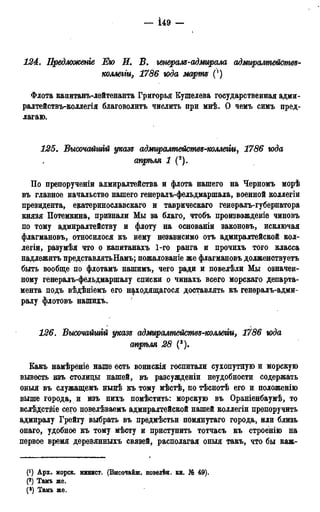 — І49 —
t
124. Предложены Ею И. В. генераля-адмирала адмиралтействв-
коллегги, 1786 юда марш (')
Флота канитанъ-лейтенанта Григорья Кушелѳва государственная адми-
ралтействъ-коллегія благоволить числить при мнѣ. О чемъ симъ пред-
лагаю.
125. Высочайшгй указ* адмиралшействд-коллегіи, 1786 юда
апрѣля 1 (2).
По препорученіи адмиралтейства и флота нашего на Черномъ морѣ
въ главное начальство нашего генералъ-фельдмаршала, военной коллегіи
президента, екатеринославскаго и таврическаго генералъ-губернатора
князя Потемкина, признали Мы за благо, чтобъ произвожденіе чиновъ
по тому адмиралтейству и флоту на основаніи законовъ, исключая
флагмановъ, относилося къ нему независимо отъ адмиралтейской кол-
легіи, разумѣя что о капитанахъ 1-го ранга и прочихъ того класса
надлежать представлятьНамъ; пожалованіе же флагмановъ долженствуетъ
быть вообще по флотамъ нашимъ, чего ради и повелѣли Мы означен-
ному генералъ-фельдмаршалу списки о чинахъ всего морскаго департа-
мента подъ вѣдѣніемъ его находящегося доставлять къ генералъ-адми-
ралу флотовъ нашихъ.
126. Высочайшгй указе; адмиралмейсмвз-коллеми, 1786 юда
стрѣля 28 (3).
Какъ намѣреніе наше есть воинскія госпитали сухопутную и морскую
вывесть изъ столицы нашей, въ разсужденіи неудобности содержать
оныя въ служащемъ нынѣ къ тому мѣстѣ, по тѣснотѣ его и положенію
выше городами изъ нихъ помѣстить: морскую въ Ораніенбаумѣ, то
вслѣдствіе сего повелѣваемъ адмиралтейской нашей коллегіи препоручить
адмиралу Грейгу выбрать въ предмѣстьи помянутаго города, или близь
онаго, удобное къ тому мѣсту и приступить тотчасъ къ строенію на
первое время деревянныхъ связей, располагая оныя такъ, что бы каж-
Арх. морск. минист. (Внсочаиш. повелѣн. кн. № 49).
(2) Тамъ «е.
(3) Тамъ же.
 