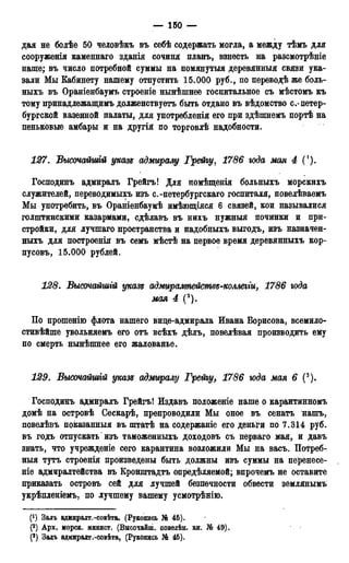 — 150 —
дая не болѣе 50 человѣкъ въ себѣ содержать могла, а между тѣмъ для
сооруженія каменнаго зданія сочиня планъ, взнесть на разсмотрѣніе
наше; въ число потребной суммы на помянутыя деревянныя связи ука-
зали Мы Кабинету нашему отпустить 15.000 руб., по переводѣ же боль-
ныхъ въ Ораніенбаумъ строеніе нынѣшнее госпитальное съ мѣстомъ къ
тому принадлежащимъ долженствуетъ быть отдано въ вѣдомство с.-петер-
бургской казенной палаты, для употребленія его при здѣшнемъ портѣ на
пеньковые амбары и на другія по торговлѣ надобности.
127. Высочайшгй указе адмиралу Грейгу, 1786 юда мая 4 (1).
Господинъ адмиралъ Грейгъ! Для помѣщенія больныхъ морскихъ
служителей, переводимыхъ изъ с.-петербургскаго госпиталя, повелѣваемъ
Мы употребить, въ Ораніенбаумѣ имѣющіяся 6 связей, кои называлися
голштинскими казармами, сдѣлавъ въ нихъ нужныя починки и при-
стройки, для лучшаго пространства и надобныхъ выгодъ, изъ назначен-
ныхъ для построенія въ семъ мѣстѣ на первое время деревянныхъ кор-
пусовъ, 15.000 рублей.
128. Высочайшгй указе адмиралтейсмве-коллегги, 1786 юда
мая 4 (2).
По прошенію флота нашего вице-адмирала Ивана Борисова, всемило-
стивѣйше увольняемъ его отъ всѣхъ дѣлъ, повелѣвая производить ему
по смерть нынѣшнее его жалованье.
129. Высочамшій указе адмиралу Грейгу, 1786 юда мая 6 (3).
Господинъ адмиралъ Грейгъ! Издавъ положеніе наше о карантинномъ
домѣ на островѣ Сескарѣ, препроводили Мы оное въ сенатъ нашъ,
повелѣвъ показанный въ штатѣ на содержаніе его деньги по 7.314 руб.
въ годъ отпускать изъ таможенныхъ доходовъ съ перваго мая, и давъ
знать, что учрежденіе сего карантина возложили Мы на васъ. Потреб-
ныя тутъ строенія произведены быть должны изъ суммы на перенесе-
т е адмиралтейства въ Кронштадта определяемой; впрочемъ не оставите
приказать островъ сей для лучшей безпечности обвести землянымъ
укрѣпленіемъ. по лучшему вашему усмотрѣнію.
(*) Залъ адмиралт.-совѣта. (Рукопись № 45).
(2) Арх. морск. минист. (Высочайш. повелѣн. кн. № 49).
(3) Задъ адйшрадт.-совѣта, (Рукопись № 45).
 