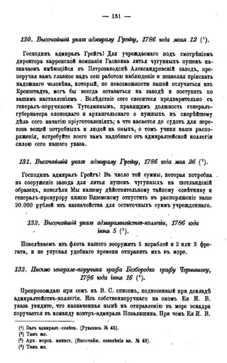 — 151 —
130. Высочайшгй указе адмиралу Грейгу, 1786 юда моан 12 (').
Господинъ адмиралъ Грейгъ! Для учреждаемая подъ смотрѣніемъ
директора карронской компаніи Гаскоина литья чугунныхъ пушекъ на-
значаемъ имѣющійся въ Петрозаводскѣ Александровскій заводъ, пре-
поручая вамъ главное надъ сею работою наблюдете и позволяя пріискать
надежнаго человѣка, который, по невозможности вашей отлучаться изъ
Кронштадта, могъ бы всегда оставаться на заводѣ и поступать по
вашимъ наставленіямъ . Вслѣдствіе сего снеситеся предварительно съ
генералъ-поручикомъ Тутолминымъ, правящимъ должность генералъ-
губернатора олонедкаго и архангельскаго о нужныхъ къ скорѣйшему
дѣла сего начатію пріуготовленіяхъ; а что касается до судовъ для пере-
воза вещей потребныхъ и людей на оныхъ, о томъ учиня ваши распо-
ряженія, истребуйте всего вамъ надобнаго отъ адмиралтейской коллегіи
силою сего нашего указа.
131. Высочайшгй указе адмиралу Грейгу, 1786 юда мая 26 (2).
Господинъ адмиралъ Грейгъ! Въ число той суммы, которая потребна .
на сооруженіе завода для литья пушекъ чугунныхъ на шотландскій
образедъ, повелѣли Мы нашему дѣйствительному тайному совѣтнику и
генералъ-прокурору князю Вяземскому отпустить въ распоряженіе ваше
20.000 рублей изъ казначейства для остаточныхъ суммъ учрежденная.
132. Высочайшгй указе адмиралмейстѳе-коллегіи, 1786 юда
І90НЯ 5 (3).
Повелѣваемъ изъ флота нашего вооружить 5 кораблей и 2 или 3 фре-
гата, и не упуская удобнаго времени отправить ихъ въ море.
133. Письмо генерале-поручика графа Безбородко графу Чернышеву,
1786 юда гюня 16 (4).
Препровождаю при семъ къ В. С. списокъ, поднесенный при докладѣ
адмиралтействъ-коллегіи. Изъ собственноручнаго на ономъ Ея И. В.
указа увидите, что назначенная нынѣ къ отправлению въ море эскадра
поручается въ команду контръ-адмирала Повалишина. При чемъ Ея И. В.
(*) Залъ адмиралт.-совѣта. (Рукопись № 45).
(*) Тамъ же.
(3) Арх. морск. минист. (Высочайш. повелѣнія кн. № 49).
(4) Тамъ же.
 