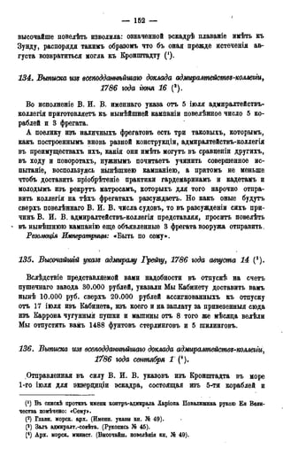 — 162 —
I
высочайше повелѣть изволила: означенной эскадрѣ плаваніе имѣть къ
Зунду, распорядя такимъ образомъ что бъ оная прежде истеченія ав-
густа возвратиться могла къ Кронпггадту (*).
134. Выписка гт всеподдатѣйгиаю доклада адмиралтействз-коллегги,
1786 года гюня 16 (2).
Во исполненіе В. И. В. именнаго указа отъ 5 іюля адмиралтействъ-
коллегія приготовляетъ къ нынѣйшней кампаніи повелѣнное число 5 ко-
раблей и 3 фрегата.
А поелику изъ наличныхъ фрегатовъ есть три таковыхъ, которымъ,
какъ построеннымъ вновь разной конструкціи, адмиралтействъ-коллегія
въ преимуществахъ ихъ, какія они имѣть могутъ въ сравненіи другихъ,
въ ходу и поворотахъ, нужнымъ почитаетъ учинить совершенное ис-
пытаніе, воспользуясь нынѣшнею кампаніею, а притомъ не меньше
чтобъ доставить пріобрѣтеніе практики гардемаринамъ и кадетамъ и
молодымъ изъ рекрутъ матросамъ, которыхъ для того нарочно отпра-
вить коллегія на тѣхъ фрегатахъ разсуждаетъ. Но какъ оные будутъ
сверхъ повелѣннаго В. И. В. числа судовъ, то въ разсужденіи сихъ при-
чинъ В. И. В. адмиралтействъ-коллегія представляя, проситъ повелѣть
- въ нынѣшнюю кампанію еще объявленные 3 фрегата вооружа отправить.
Резожція Императрит: «Быть по сему».
135. Высочайшгй указе адмиралу Грейгу, 1786 юда августа 14 (3).
Вслѣдствіе представляемой вами надобности въ отпускѣ на счетъ
пушечнаго завода 30.000 рублей, указали Мы Кабинету доставить вамъ
нынѣ 10.000 руб. сверхъ 20.000 рублей ассигнованныхъ къ отпуску
отъ 17 іюля изъ Кабинета, изъ коего и на заплату за привезенныя сюда
изъ Каррона чугунный пушки и машины отъ 8 того же мѣсяда велѣли
Мы отпустить вамъ 1488 фунтовъ стерлинговъ и 5 шилинговъ.
136. Выписка изд всеподданнѣйшаго доклада адмиралтейсшве-коллегги,
1786 года сентября 1 (4).
Отправленная въ силу В. И. В. указовъ изъ Кронштадта въ море
1-го іюля для экзерциціи эскадра, состоящая изъ 5-ти кораблей и
(*) Въ спискѣ противъ имени контръ-адмирала Ларіоеа Повадишина рукою Бя Вели-
чества помѣчено: «Сему».
(2) Гдавн. морск. арх. (Именн. указы кн. № 49).
(3) Залъ адмиралт.-совѣта. (Рукопись № 45).
(4) Арх. морск. минист. (Внсочабш, поведѣнія кн. № 49).
 