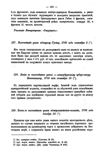 — 153 —
3-хъ фрегатовъ, подъ командою контръ-адмирала Повалишина, а равно
и бывшіе для обученія гардемаринъ и молодыхъ матросовъ практикѣ,
подъ командою капитана бригадирскаго ранга Гибса 3 фрегата, окон-
чивъ кампанію, на кронштадтскій рейдъ возвратились: эскадра 26, а
фрегаты 21 чиселъ августа.
Резолюция Императрицы'. «Разружить».
137. Высочайшій указе адмиралу Грейгу, 1786 юда сентября 3 (').
Изъ числа отпущенныхъ въ распоряженіе ваше на заплату за выписан-
ные изъ Каррона пушки въ разный времена денегъ, о коихъ вы доста-
вили Намъ при рапортѣ вашемъ отъ 30 минувшаго сентября отчетъ,
остающіеся у васъ 3.471 руб. 60 коп. повелѣваемъ причислить къ суммѣ
назначенной на сооруженіе новаго пушечнаго завода.
138. Копгя се высочайшаго указа с.-петербургскому губернатору
JКоновницыну, 1786 юда сентября 15 (2).
По упраздненіи партикулярной верфи, бывшей подъ управленіемъ
адмиралтейской коллегіи, оставшійся въ ея вѣдомствѣ домъ повелѣваемъ
вамъ принять въ распоряженіе приказа общественнаго призрѣнія здеш-
ней губерніи для помѣщенія городской школы или на другое въ пользу
того приказа употребленіе.
139. Копгя се высочайшаго указа адмиралтействе-коллегѵи, 1786 года
декабря 22 С).
Прилагая при семъ копію указа нашего коллегіи иностранныхъ дѣлъ,
даннаго по случаю покушенія со стороны англійскихъ торговыхъ про-
мышленниковъ на производства торгу и промысловъ звѣриныхъ на Вос-
точномъ морѣ, о сохраненіи права нашего на земли российскими море-
(*) Зал. адмиралт.-совѣта. (Рукопись № 45).
(?) Арх. морск. минист. (Внсочайш. повелѣнія кн. № 49).
(3) Арх. морск. минист. (Дѣл. графа Чернншера № 408).
 