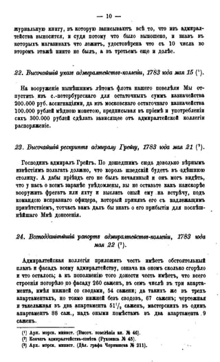 — 10 —
журнальную книгу, въ которую записывають всѣ. то, что изъ адмирал-
тейства выносится, и судя потому что было выношено, и знавъ въ
которыхъ магазинахъ что лежитъ, удостовѣрена что съ 10 числа во
второмъ этажѣ никто не былъ, а въ третьемъ еще и долѣе.
22. Высочайшій указе аджралтействѵ-комти, 1783 юда мая 15 (!).
На вооруженіе нынѣшнимъ лѣтомъ флота нашего повелѣли Мы от-
пустить изъ с.-петербургскаго для остаточныхъ суммъ казначейства
200.000 руб. ассигнациями, да изъ московсваго остаточнаго казначейства
100.000 рублей мѣдною монетою, предписывая въ пріемѣ и употребленіи
сихъ 300.000 рублей сдѣлать зависящее отъ адмиралтейской коллегіи
распоряжение.
23. Высочайшгй рескриптъ адмиралу Грейіу, 1783 юда мая 21 (').
Господинъ адмиралъ Грейгъ. По дошедшимъ сюда довольно вѣрнымъ
извѣстіямъ полагать должно, что король шведскій будетъ въ здѣшнюю
столицу. А дабы пріѣздъ его не былъ нечаянный и онъ могъ видѣть,
что у насъ о всемъ заранѣе увѣдомлены, вы не оставьте какъ наискорѣе
вооружить фрегатъ или яхту и выслать оный ему на встрѣчу, подъ
командою исправнаго офицера, который цринявъ его съ надлежащимъ
привѣтствіемъ, тотчасъ вамъ далъ бы знать о его прибытіи для поспѣпь
нѣйшаго Мнѣ донесенія.
24. В(Жоддатгмтій рапортую адмиралгпежмвз-коллеііи, 1783 юда
мая 22 (3).
Адмиралтейская коллегія приложить честь имѣеть обстоятельный
планъ и фасадъ всему адмиралтейству, означа на ономъ сколько сгорѣло
и что осталось; а къ пополнению того донести честь имѣетъ„ что всего
строенія погорѣло по фасаду 260 саженъ, въ семъ числѣ въ три апарта-
мента, имѣя нижней со сводами, 54 сажени; да такихъ же въ трехъ
апартаментахъ, но токмо нижней безъ сводовъ, 67 саженъ; чертежная
и такелажная въ два. апартамента 5Ѵ/2 саженъ, мастерскихъ въ одинъ
апартаментъ 88 саж., надъ оными иомѣстамъ въ два апартамента, 9
саженъ.
(') Apr. корск. минист. (Высоч. повеііѣнія кн. № 46).
(2) Ковчегъ адмиралтействъ-совѣта (Рукопись № 45).
(^) АрХі морск. минист. (Дѣл. графа Чернышева № 211).
 