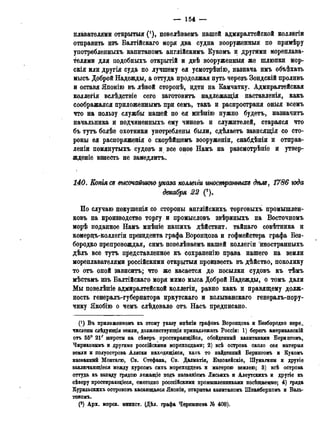 — 154 —
плавателями открытая (! ), повелѣваемъ нашей адмиралтейской коллѳгіи
отправить изъ Балтійскаго моря два судна вооруженный по примѣру
употребленныхъ капитаномъ англійскимъ Кукомъ и другими мореплава-
телями для подобныхъ открытій и двѣ вооруженный же шлюпки мор-
скія или другія суда по лучшему ея усмотрѣнію, назнача имъ объѣхать
мысъ Доброй Надежды, а оттуда продолжая путь черезъ Зондскій проливъ
и оставя Японію въ лѣвой сторонѣ, идти на Камчатку. Адмиралтейская
коллегія вслѣдствіе сего заготовитъ надлежащія наставленія, какъ
соображался приложеннымъ при семъ, такъ и распространи оныя всемъ
что на пользу службы нашей по ея мнѣнію нужно будетъ, назначить
начальника и подчиненныхъ ему чиновъ и служителей, старался что
бъ тутъ болѣе охотники употреблены были, сдѣлаетъ зависящія со сто-
роны ея распоряженія о скорѣйшемъ вооруженіи, снабдѣніи и отправ-
лены помянутыхъ судовъ и все оное Намъ на разсмотрѣніе и утвер-
ждение взнесть не замедлить.
1£0. Копія as высочайшую указа коллегги тюшрашыхг дѣм, 1786 юда
декабря 22 (*).
По случаю покушенія со стороны англійскихъ торговыхъ промышлен-
ковъ на производство торгу и промысловъ звѣриныхъ на Восточномъ
морѣ поданное Намъ мнѣніе нашихъ дѣйствит. тайнаго совѣтника и
комерцъ-коллегіи президента графа Воронцова и гофмейстера графа Без-
бородко препровождая, симъ повелѣваемъ нашей коллегіи иностранныхъ
дѣлъ все тутъ представленное къ сохраненію права нашего на земли
мореплавателями россійскими открытый произвесть въ дѣйство, поколику
то отъ оной зависитъ; что же касается до посылки судовъ къ тѣмъ
мѣстамъ изъ Балтійскаго моря мимо мыса Доброй Надежды, о томъ дали
Мы повелѣніе адмиралтейской коллегіи, равно какъ и правящему долж-
ность генералъ-губернатора иркутскаго и колыванскаго генералъ-пору-
чику Якобію о чемъ слѣдовало отъ Насъ предписано.
(') Въ приложенномъ къ этому указу мнѣніи графовъ Воронцова и Безбородко пере,
числены слѣдующія земли, долженствующія принадлежать Россіи: 1) берегъ американскій
отъ 55° 21' широты на сѣверъ простирающійся, обойденный капитанами Берингомъ,
Чириковымъ и другими россійскими мореходцами; 2) всѣ острова около сея материя
земли и полуострова Аляски находящіяся, какъ то найденный Берингомъ и Кукомъ
названный Монтагю, Св. Стефана, Св. Далматія, Бвдокейскіе, Шумагины и другіе
заключающіеся между курсомъ сихъ мореходцевъ и матерою землею; 3) всѣ острова
оттуда къ западу грядою лежащіе подъ названіемъ Лисьихъ и Алеутскихъ и другіе къ
сѣверу простирающееся, ежегодно росссійскими промышленниками посѣщаемые; 4) гряда
Курильскихъ острововъ касающаяся Японіи, открытая капитаномъ Шпанберхомъ и Валь-
топомъ.
(2) Арх. морск. минист. (Дѣл. графа Чернышева № 408).
 