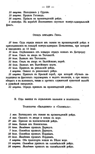 — 157 —
10 августа. Находилась у Суропа.
18 августа. Прешла Гогландъ.
26 августа. Пришла на кронштадтскій рейдъ.
5 сентября. На вораблѣ Еонстантинъ спустили контръ-адмиральскій
флагъ.
ОТРЯДЪ БРИГАДИРА ГИБСА.
27 ѵкмя. Суда отряда вышли изъ гавани на кронштадтскій рейдъ и
присоединились въ эскадрѣ контръ-адмирала Повалишина, при которой
и находились до 15 іюля.
15 тля. Отдѣлившись отъ эскадры отрядъ пошелъ къ Дагерорду.
17 іюля. Сталъ на якорь въ Тагелахтѣ.
20 тля. Вышелъ изъ Тагелахта.
21 тля. Сталъ на якорь въ Балтійскомъ7 портѣ.
24 тля. Вышелъ изъ Балтійскаго цорта.
25 тля. Пришелъ на реведьскій рейдъ.
1 августа. Снялся съ ревельскаго рейда.
15 августа. Пришелъ къ Красной горкѣ, при которой обучалъ на-
ходящйся на фрегатахъ гардемаринъ и кадетъ эволюціи, а при тихихъ
вѣтрахъ и на шлюпкахъ, также и прочихъ служителей пушечной пальбѣ
и ружейной экзерциціи.
21 августа. Отрядъ пришелъ на кронштадтскій рейдъ.
В . СУДА БЫВППЯ ВЪ ОТДѢЛЬНОМЪ ПЛАВАНШ И БРАНТВАХТЫ.
ТРАНСПОРТЫ «КИЛЬДЮИНЪ» И «СОЛОМБАЛА»,
1 мая. Вытянулись изъ гавани на кронштадтскій рейдъ.
4 мая. Снялись съ якоря и пошли въ море.
27 мая. Пришли на копѳнгагенскій рейдъ.
13 іюня. Вышли изъ Копенгагена.
30 гюня. Еильдюинъ прошелъ Дѳрнеусъ.
7 тля. Соломбала прошелъ Дернеусъ.
24 тля. Соломбала прошелъ Нордкапъ.
30 тля. Еильдюинъ прошелъ Нордкапъ.
5 августа. Оба транспорта вошли въ Бѣлое море.
10 августа. Соломбала пришелъ на соломбальскій рейдъ.
24 августа. Еильдюинъ пришелъ на соломбальскій рейдъ.
 