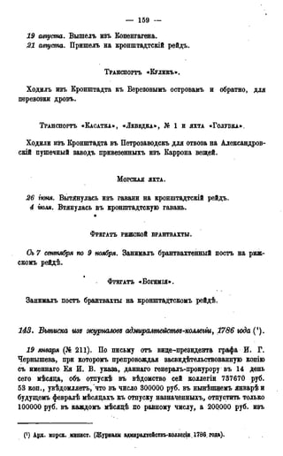 — 159 —
19 августа. Вышелъ изъ Копенгагена.
21 августа. Пришелъ на кронштадтскій рейдъ.
ТРАНСПОРТЪ «КУЛИКЪ».
Ходилъ изъ Кронштадта въ Березовымъ островамъ и обратно, для
перевозки дровъ.
ТРАНСПОРТЪ «КАСАТКА», «ЛЕБЕДКА», К 1 и ЯХТА «ГОЛУБКА».
Ходили изъ Кронштадта въ Петрозаводскъ для отвоза на Александров-
скій пушечный заводъ привезенныхъ изъ Каррона вещей.
МОРСКАЯ ЯХТА.
26 іюня. Вытянулась изъ гавани на кронштадтскій рейдъ.
4 тля. Втянулась въ кронштадтскую гавань.
ФРЕГАТЪ РИЖСКОЙ БРАНТВАХТЫ.
Оь 7 сентября по 9 ноября. Занималъ брантвахтенный постъ на риж-
скомъ рейдѣ.
ФРЕГАТЪ «ВОЩМІЯ» .
Занималъ постъ брантвахты на кронштадтскомъ рейдѣ.
143. Выписка изъ журналовд адмиралтействд-коллегіи, 1786 юда (!).
19 января (№ 211). По письму отъ вице-президента графа И* Г.
Чернышева, при которомъ препровождая засвидетельствованную копію
съ именнаго Ея И. В. указа, даннаго генералъ-прокурору въ 14 день
сего мѣсяца, объ отпускѣ въ вѣдомство сей коллегіи 737670 руб.
53 коп., увѣдомляетъ, что въ число 300000 руб. въ нынѣпщемъ январѣи
будущемъ февралѣ мѣсяцахъ къ отпуску назначенных^ отпустить только
100000 руб. въ каждомъ мѣсяцѣ по равному числу, a 20Q000 руб. ивъ
(') Ард. морск. йодист. (Журналы адмирадтействъ-колдегіи 1786, года).
 