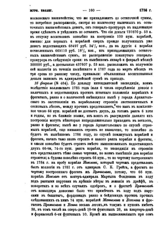 ЖУРН. КОЛЛЕГ. — 160 — 1786 г.
московская казначейства; что же принадлежать до остаточной суммы,
то потребное распоряженіе, смотря по количеству наличныхъ въ оста-
точныхъ казначействахъ денегъ, онъ генералъ-прокуроръ въ надлежащее
время сдѣлаетъ и увѣдомить не оставитъ. Что сіи деньги 737670 р. 53 к.
къ отпуску ассигновать повелѣно на построеніе 100 пуш. кораблей,
именно: для первыхъ 4 кораблей сверхъ прежде полученныхъ уже
денегъ недостающихъ 68497 руб. 3472 коп., да на другіе 4 корабля
исчисленныхъ 669110 руб. 1872 коп., изъ принадлежащихъ остаточ-
ныхъ казначействамъ суммъ, по распоряженію помянутаго генералъ-
прокурора въ слѣдующіе сроки: въ нынѣшнемъ январѣ и февралѣ мѣсяцѣ
300000 руб., а достальные 437607 р. 53 коп. расположить къ полученію
сей коллегіи въ теченіи нынѣшняго и 1787 года по мартъ мѣсяцъ въ
три срока по равному числу, приказали: объявленный ассигнованный
деньги записать въ адмиралтейской суммѣ въ приходъ.
16 февраля (№ 484). По докладу интендантской экспѳдиціи, коимъ
вслѣдствіе коллежская 1785 года іюля 6 числа опредѣленія донося о
наличныхъ и недостающихъ противъ штатнаго положенія корабляхъ и
фрегатахъ, равно и о количествѣ имѣющихся нынѣ у города Архангель-
скаго въ заготовленіи къ корабельному строенію лиственничныхъ и
сосновыхъ лѣсовъ, между прочимъ цредставляетъ/что какъ въ комплект-
ное число 66 пуш. кораблей не достаетъ двухъ, да тогожъ ранга 6 хотя
и годны, но въ ближніе вояжи, изъ коихъ въ разсужденіи давняго ихъ
построенія могутъ нѣкоторые непродолжительно приходить въ ветхость,
равно и фрегаты; нынѣ же у города Архангельскаго по спускѣ строе-
мыхъ кораблей, еще никакихъ строить не назначено, то повелѣно ль
будетъ въ нынѣшнемъ 1786 году, по спускѣ помянутыхъ кораблей и
фрегата, начать тамо вновь строить и какого ранга корабли и фрегаты,
и ежели повелѣно будетъ строить вмѣсто вышеписанныхъ недостающихъ
двухъ 66-ти, 74-го пуш. ранга корабли, то экспедиція къ строенію
ихъ представляетъ тѣже самые чертежи, по коимъ нынѣшніе два корабля
строются; а будеже повелѣно строить 66 пуш., то по чертежу построенная
въ 1784 г. на пробу корабля Изяслава, который чертежъ представленъ
былъ коллегіи въ 1781 г. отъ адмирала С. Б. Грейга, а фрегатъ по
чертежу построенная фрегата жъ Брячислава, потому, что 66 пуш.
корабль Изяславъ отъ контръ-адмирала Мартына Фондезина въ ходу
подъ разными парусами въ крѣпкіе вѣтры въ лежаніи въ дрейфѣ, въ
поворотахъ и во всѣхъ случаяхъ одобренъ, и о фрегатѣ Врячислав(ь
отъ командира доносимо было что примѣченъ въ ходу подъ пару-
сами въ бакштагъ, фордевиндъ равно и бейдевиндъ противъ прочихъ
слѣдовавпшхъ съ нимъ 74 пуш. кораблей Мстислава и Всеслава й фре-
гатовъ Премислава и Воина весьма легокъ,къ томужъ и пушекъ имѣетъ
38, въ томъ числѣ на оперъ-декѣ 18-ти фунтовыхъ 28, на квартеръ-декѣ
и форкастелѣ 6-ти фунтовыхъ 10. Бромѣ жъ вышесказанныхъ при семъ
 