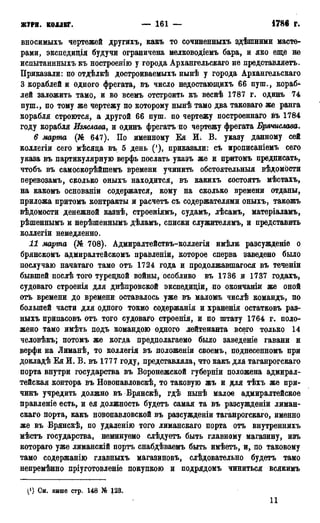 ЖУРН. КОЛЛЕГ. — 161 — 1786 г.
вносимыхъ чертежей другихъ, какъ то сочиненныхъ здѣшними масте-
рами, экспедиція будучи ограничена мелководіемъ бара, и яко еще не
испытаннныхъ къ ностроенію у города Архангельскаго не представляетъ.
Приказали: по отдѣлкѣ достроиваемыхъ нынѣ у города Архангельскаго
3 кораблей и одного фрегата, въ число недостающихъ 66 пуш., кораб^-
лей заложить тамо, и во всемъ отстроить къ веснѣ 1787 г. одинъ 74
пуш., по тому же чертежу по которому нынѣ тамо два таковаго же ранга
корабля строются, а другой 66 пуш. по чертежу построеннаго въ 1784
году корабля Изяслава, и одинъ фрегатъ по чертежу фрегата Брячислава.
6 марта (№ 647). По именному Ея И; В. указу данному сей
коллегіи сего мѣсяда въ 5 день ('), приказали: съ прописаніемъ сего
указа въ партикулярную верфь послать указъ же и притомъ предписать,
чтобъ въ самоскорѣйшемъ времени учинить обстоятельный вѣдомости
перевозамъ, сколько оныхъ находится, въ какихъ состоять мѣстахъ,
на какомъ основаніи содержатся, кому на сколько времени отданы,
приложа притомъ контракты и расчетъ съ содержателями оныхъ, такожъ
вѣдомости денежной казнѣ, строеніямъ, судамъ, лѣсамъ, матеріаламъ,
рѣшеннымъ и нерѣшеннымъ дѣламъ, списки служителямъ, и представить
коллегіи немедленно.
11 марта (№ 708). Адмиралтействъ-коллегія имѣли разсужденіс о
брянскомъ адмиралтейскомъ правленіи, которое сперва заведено было
послучаю начатаго тамо отъ 1724 года и продолжавшаяся въ теченіи
бывшей послѣ того турецкой войны, особливо въ 1736 и 1737 годахъ,
судоваго строенія для днѣпровской экспедиціи, по окончаніи же оной
отъ времени до времени оставалось уже въ маломъ числѣ командъ, по
большей части для одного токмо содержанія и храненія остатковъ раз-
ныхъ припасовъ отъ того судоваго строенія, и по штату 1764 г. поло-
жено тамо имѣть подъ командою одного лейтенанта всего только 14
человѣкъ; потомъ же когда предполагаемо было заведете гавани и
верфи на Лиманѣ, то коллегія въ положеніи своемъ, поднесенномъ при
докладѣ Ея И. В. въ 1777 году, представляла, что какъ для таганрогскаго
порта внутри государства въ Воронежской губерніи положена адмирал-
тейская контора въ Новопавловскѣ, то таковую жъ и для тѣхъ же при-
чинъ учредить должно въ Врянскѣ, гдѣ нынѣ малое адмиралтейское
правленіе есть, и ея должность будетъ самая та въ разсужденіи лиман-
скаго порта, какъ новопавловской въ разсужденіи таганрогскаго, именно
же въ Врянскѣ, по удаленію того лиманскаго порта отъ внутреннихъ
мѣстъ государства, неминуемо слѣдуетъ быть главному магазину, изъ
котораго уже лиманскій порть снабдѣваемъ быть имѣетъ, и, по таковому
тамо содержанію главныхъ магазиновъ, слѣдовательно будетъ тамо
непремѣнно пріуготовленіе покупкою и подрядомъ чиниться всякимъ
^1) См. внше стр. 148 № 123.
11
 