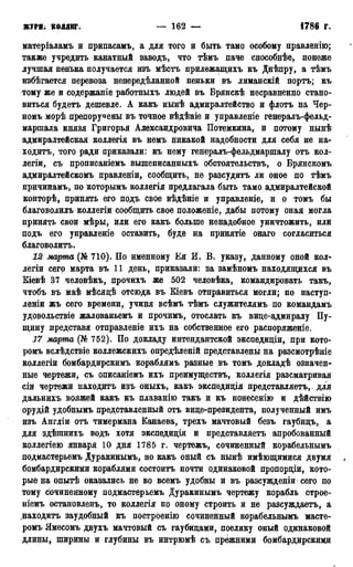 ЖУРН; КОЛЛЕГ. — 162 — 1786 г.
матеріаламъ и припасамъ, а для того и быть тамо особому правленію;
также учредить канатный заводь, что тѣмъ паче способнѣе, понеже
лучшая пенька получается изъ мѣстъ прилежащихъ къ Днѣпру, а тѣмъ
избѣгается перевоза непередѣланной пеньки въ лиманскій портъ; къ
тому же и содержаніе работныхъ людей въ Брянскѣ несравненно стано-
виться будетъ дешевле. А какъ нынѣ адмиралтейство и флотъ на Чер-
номъ морѣ препоручены въ точное вѣдѣніе и управленіе генералъ-фельд-
маршала князя Григорья Александровича Потемкина, и потому нынѣ
адмиралтейская коллегія въ немъ никакой надобности для себя не на-
ходитъ, того ради приказали: къ нему генералъ-фельдмаршалу отъ кол-
легіи, съ прописаніемъ вышеписанныхъ обстоятельствъ, о Брянскомъ
адмиралтейскомъ правленіи, сообщить, не разсудитъ ли оное по тѣмъ
причинамъ, по которымъ коллегія предлагала быть тамо адмиралтейской
конторѣ, принять его подъ свое вѣдѣніе и управленіе, и о томъ бы
благоволилъ коллегіи сообщить свое положѳніе, дабы потому оная могла
принять свои мѣры, или его какъ больше ненадобное уничтожить, или
подъ его управленіе оставить, буде на принятіе онаго согласиться
благоволитъ.
12 марта (№ 710). По именному Ея И. В. указу, данному оной кол-
легіи сего марта въ 11 день, приказали: за замѣномъ находящихся въ
Кіевѣ 37 человѣкъ, прочихъ же 502 человѣка, командировать такъ,
чтобъ въ маѣ мѣсядѣ отсюда въ Кіевъ отправиться могли; по наступ-
леніи жъ сего времени, учиня всѣмъ тѣмъ служителямъ по командамъ
удовольствіе жалованьемъ и прочимъ, отослать къ вице-адмиралу Пу-
щину лредставя отправленіе ихъ на собственное его распоряженіе.
17 марта (№ 752). По докладу интендантской экспедиціи, при кото-
ромъ вслѣдствіе коллежскихъ опредѣленій представлены на разсмотрѣніе
коллегіи бомбардирскимъ кораблямъ разные въ томъ докладѣ означен-
ные чертежи, съ описаніемъ ихъ преимуществъ, коллегія разсматривая
сіи чертежи находитъ изъ оныхъ, какъ экспедиція представляетъ,. для
дальнихъ вояжей какъ къ плаванію такъ и къ понесенію и дѣйствію
орудій удобнымъ представленный отъ вице-президента, полученный имъ
изъ Англіи отъ тимермана Канаева, трехъ мачтовый безъ гаубицъ, а
для здѣшнихъ водъ хотя экспедиція и представляетъ апробованный
коллегіею января 10 дня 1785 г. чертежъ, сочиненный корабельнымъ
подмастерьѳмъ Дуракинымъ, но какъ оный съ нынѣ имѣющимися двумя »
бомбардирскими кораблями состоитъ почти одинаковой пропорціи, кото-
рые на опытѣ оказались не во всемъ удобны и въ разсужденіи сего по
тому сочиненному подмастерьемъ Дуракинымъ чертежу корабль строе-
ніемъ остановленъ, то коллегія по оному строить и не разсуждаетъ, а
.находитъ заудобный къ построению сочиненный корабельнымъ масте-
ромъ Ямесомъ двухъ мачтовый съ гаубицами, поелику оный одинаковой
длины, ширины и глубины въ интрюмѣ съ прежними бомбардирскими
 