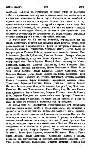ЖУРН. КОЛЛЕГ. — 163 — 1786
кораблами, бывшими въ прошедшую прусскую войну въ настоящеі
дѣйствіи, приказали: оные чертежи подписавъ коллегіею, велѣть по оныі
въ штатное недостающее йисло двухъ бомбардирскихъ кораблей п
строить одинъ по чертежу тимермана Канаева, въ точности онаго,
присланнаго при немъ описанія, а другой по чертежу же мастера Яме<
здѣсь или въ Кронштадтѣ, по разсмотрѣнію интендантской экспедиці
такъ какъ на это здѣсь лѣсовъ, не заимствуя 100 пушечныхъ, пре,
ставляется достаточно; по сочиненному жъ подмастерьемъ Дуракиньо
чертежу бомбардирскій корабль строеніемъ оставить.
20 апрѣля (безъ №). По рапорту коммисіи, учрежденной при мо
скомъ шляхетномъ корпусѣ для экзамена онаго корпуса унтеръ-офиц
ровъ, капраловъ и гардемаринъ во флотъ въ мичманы, приказали пр
известь въ мичманы: сержантовъ Анастасія Влито, Петра Караулов
подпрапорщика Густава Гейзера, сержантовъ: Алексѣя Зыкова, Иваі
Быченскаго, Дмитрія Добрышева, Николая Иванова, Дмитрія Макаров
Ѳедора Колюбакина, капраловъ .Акима Сухотина, Дмитрія Вараксин
подпрапорщиковъ: Якова Беринга, Ивана Алѣева, гардемарина Михаи.
Баскакова, капраловъ: Алексѣя Лупандина, Егора Развозова, Иваі
Драчевскаго, Василья Терновскаго, Ивана Невельскаго, Ивана Голов
чева, Егора Бародія, Ивана Кирьязія, Панаго Адамопула, Семеі
Иванова, Николая Пага, Ивана Селиванова, Петра Карташева, гард
маринъ: Спилая Папондопуло, Степана Минидкаго, Степана Завязкин
Семена Ишкарина, Карла Гошицкаго, Александра Адамса, Никол*
Третьякова, Афанасья Свитина, Ивана Силандіа, Николая Дегалет
Михаила Телеснидкаго, Ѳедора Селиванова, Дмитрія Хули, Константш
Патеніота, Николая Константинова, Павла Сологубова, Михаила Свитин;
Ивана Давыдова, Павла Яминскаго, Самуила Шаплета, Алексѣя КОЗЛЯНІ
нова, Гавріила Нелидова; изъ артиллеріи кадета Григорья Сипягина і
констапели, всего 50 человѣкъ, въ оныхъ чинахъ считать съ 1 мая се]
года, съ котораго времени и жалованье имъ производить.
20 апрѣля (безъ №). Разсмотрѣвъ представленные отъ коммисаріа1
ской экспедиціи списки штабъ и оберъ-офидерамъ, кои слѣдуютъ s
производству въ слѣдующіе на имѣющіяся вакансіи чины, приказал
учинить слѣдующее: интендантской экспедидіи совѣтника Прохора Лея
нева переименовать во флотъ въ капитаны 1 ранга; определить і
экспедидіи совѣтниками: въ счетную капитана 2 ранга Григорья Кил<
нина, въ интендантскую капитанъ-лейтенанта Василья Шенина съ пр<
изводствомъ въ капитаны во 2 рангъ; изъ капитанъ-лейтенантовъ і
капитаны 2 ранга: Андрея Баранова, Козьму Обольянинова, Стахе
Телепнева, Карла фонъ Брейера, Феногена ІІалидына, Потапа Лялиш
Якова Жохова, Ивана Дубровина, Александра Жохова и Михаш
Борисова; изъ лейтенантовъ въ капитанъ-лейтенанты: Кондрата Пете]
сона Биллоу, Михаила Волховскаго, Михаила Шепинга, Михаила Голі
 