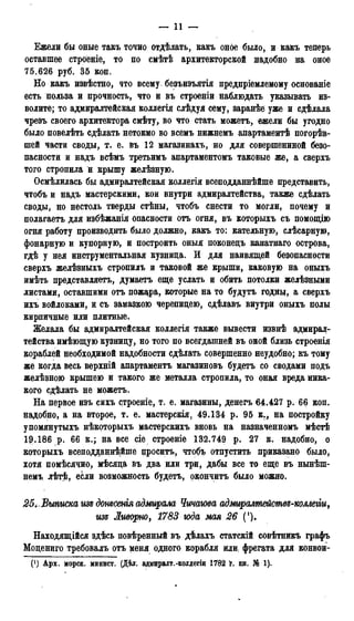 — 11 —
Ежели бы оные такъ точно отдѣлать, какъ оное было, и какъ теперь
оставшее строеніе, то по смѣтѣ архитекторской надобно на оное
75.626 руб. 35 коп.
Но какъ извѣстно, что всему безъизъятія предпріемлемому основаніе
есть польза и прочность, что и въ строеніи наблюдать указывать из-
волите; то адмиралтейская коллегія слѣдуя сему, заранѣе уже и сдѣлала
чрезъ своего архитектора смѣту, во что стать можетъ, ежели бы угодно
было повелѣть сдѣлать нетокмо во всемъ нижнемъ апартаментѣ погорѣв-
шей части своды, т. е. въ 12 магазинахъ, но для соверпгеннной безо-
пасности и надъ всѣмъ третьимъ апартаментомъ таковые же, а сверхъ
того стропила и крышу желѣзную.
Осмѣлилась бы адмиралтейская коллегія всеподданнѣйше представить,
чтобъ и надъ мастерскими, кои внутри адмиралтейства, также сдѣлать
своды, но нестоль тверды стѣны, чтобъ снести то могли, почему и
полагаетъ для избѣжанія опасности отъ огня, въ которыхъ съ помощію
огня работу производить было должно, какъ то: кательную, слѣсарную,
фонарную и купорную, и построить оныя поконецъ канатнаго острова,
гдѣ у нея инструментальная кузница. И для наивящей безопасности
сверхъ желѣзныхъ стропилъ и таковой же крыши, каковую на оныхъ
имѣть представляетъ, думаетъ еще услать и обить потолки желѣзными
листами, оставшими отъ пожара, которые на то будутъ годны, а сверхъ
ихъ войлоками, и съ замазкою черепицею, сдѣлавъ внутри оныхъ полы
кирпичные или плитные.
Желала бы адмиралтейская коллегія также вывести извнѣ адмирал-
тейства имѣющую кузницу, но того по всегдашней въ оной близь строенія
кораблей необходимой надобности сдѣлать совершенно неудобно; къ тому
же когда весь верхній апартаментъ магазиновъ будетъ со сводами подъ
желѣзною крышею и такого же металла стропила, то оная вреда ника-
кого сдѣлать не можетъ.
На первое изъ сихъ строеніе, т. е. магазины, денегъ 64.427 р. 66 коп.
надобно, а на второе, т. е. мастерскія, 49.134 р. 95 к., на постройку
упомянутыхъ нѣкоторыхъ мастерскихъ вновь на назначенномъ мѣстѣ
19.186 р. 66 к.; на все сіе строеніе 132.749 p. 27 к. надобно, о
которыхъ всеподданнейше проситъ, чтобъ отпустить приказано было,
хотя помѣсячно, мѣсяца въ два или три, дабы все то еще въ нынѣш-
немъ лѣтѣ, если возможность будетъ, окончить было можно.
25,, Выписка иза донесенія адмирала Чичагова адмиралтейешвг-коллегіщ
изъ Ливорно, 1783 года мая 26 f).
Находящійся здѣсь повѣренный въ дѣлахъ статскій совѣтникъ графъ
Моцениго требовалъ отъ меня одного корабля или; фрегата для конвои-
(*) Арх. морск. минист. (Дѣл. адмиралт.-коллегіи 1782 г. кн. № 1).
 