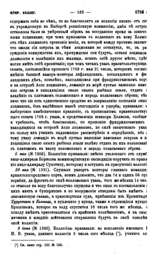ЖУРІІ. КОЛЛЕГ. — 171 — 1786 Г.
содержать себя не чѣмъ, то не благоволить ли воллегія писать отъ се(
въ учрежденную въ Выборгѣ ревизіонную коммиссію, дабы тѣ остррі
оставлены были за умѣренный оброкъ на всегдашнее время за означе:
ными лоцманами; при чемъ приложена съ поданнаго къ нему Холмо]
отъ тѣхъ лоцмановъ прошенія копія, въ которой между прочимъ значит1
что ежели сіи острова за тѣми лоцманами не останутся, то, въ ра
сужденіи неимущества ихъ, принуждены они будутъ, оставя лоцманск
должности и нынѣшнія ихъ жилища, искать себѣ другое мѣсто, гдѣ(
могли имѣть себѣ пропитаніе; при чемъ читанъ указъ правительствующаі
сената, состоявшійся прошлаго 1769 г. мая 21 числа, которымъ соглас]
мнѣнію бывшей камеръ-конторы лифляндскихъ, эстляндскихъ и фи
ляндскихъ дѣлъ, повелѣно, находящимся при фридрихсгамскомъ иорч
и на островѣ Аспэ лоцманамъ, лежащіе въ морѣ пустые казенные каме:
ные острова и находящіяся около оныхъ рыбныя ловли, отдать ]
владѣніе съ платежемъ положеннаго и впредь полагаемаго оброка; тѣа
паче что сіе есть единственное средство къ поправленію состоянія оньп
лоцмановъ, безъ малѣйшаго казнѣ отягощенія и ущерба; приказали: і
выборгское намѣсническое правленіе, съ прописаніемъ правительству]
щаго сената 1769. г. указа, и представленія шкидера Холмова, сообщи'
и требовать, чтобъ благоволило, по прошенію фридрихсгамскихъ
находящихся на островѣ Аспэ лоцмановъ, по силѣ означеннаго указ
въ пользу ихъ учинить надлежащее разсмотрѣніе и опредѣленіе, ибо )
тому указу лежащіе въ морѣ пустые казенные каменные острова и н
ходящіяся около оныхъ рыбныя ловли велѣно отдать въ ихъ пользовані
съ платежемъ въ казну положеннаго и впредь полагаемаго оброка.
5 мая (№ 1206). Коллегіею приказали: вмѣсто уволеннаго отъ служб
вице-адмирала Борисова коммисаріатскую экспедицію поручить въ правл
ніе вице-адмиралу Сухотину, которому и встуцить въ присутствіе коллегі
29 мая (№ 1531). Слушали рапортъ конторы главнаго команди]
архангелогородскаго порта, коимъ доноситъ, что два 74 и одинъ 66 пуі
корабли, да фрегатъ по силѣ коллежскаго указа, того жемѣсяца 14чис.
со стапеля на воду благополучно спущены и что оные по постановленіи ]
нихъ мачтъ и бушпритовъ и по вооруженіи отведены быть имѣютъ ]
лапоминскую гавань, а транспортныя суда, прибывшія изъ Кронштадт
Турухтанъ и Колпица, и купленное у купца, также и строющіеся купцоі
Крыловымъ, которое на воду, спустится 18 числа того же мѣсяца, ]
походу имѣютъ приготовляться съ крайнимъ поспѣшеніемъ, и на оны:
мичмана и младщіе лейтенанты отправлены будутъ по силѣ повелѣв
оной коллегіи.
8 іюня (№ 1580). Коллегіею приказали: во исполненіе именнаго 1
И. В. указа, даннаго коллегіи 5 числа сего мѣсяца ('), учинить сл
" 0) См. выше стр. 151 № 132.
 