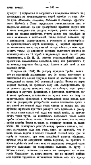 ЖУРН. К0ДДЕГ. — 166 —
дующее: 1) пріуготовя и вооружить и немедленно вывесть на ]
состоящихъ въ кронштадтскомъ портѣ корабли 74 пуш. Km
66 пуш. Мечеславъ, Болеславъ, Родиславъ и Вшторъ, фрегаты
славь, Надежда и Слава, предписавъ укомплектовать ихъ с<
здоровыми людьми, да для пріобрѣтенія практики сверхъ ком
4 части молодыхъ изъ рекрутъ матросъ, равно послать свеі
лекта жъ сколько помѣстить будетъ можно изъ послѣдне п]
ныхъ мичмановъ и констапелей, также сколько возможно пр:
и штурмановъ, подштурмановъ и учениковъ по разсмотрѣнію
въ кронштадтскомъ портѣ командира; 2) морской провизіи
на назначаемое число служителей на три мѣсяда, о чемъ куда
послать указы; 3) директору морскаго кадетскаго корйуса щ
командировать на тѣ корабли надлежащее число по его раз<
гардемаринъ, а Ея И. В. взнесть всепоДданнѣйшій доклад
прошеніемъ высочайшаго повелѣнія, кому изъ флагмановъ т;
въ команду поручить благоугодно будетъ и гдѣ оной и каі
плаваніе имѣть.
9 апргъля (№ 1607). По рапорту адмирала Грейга, коимъ ,
что во исполнение коллежскаго, отъ 26 числа минувшаго м
выписанная изъ Англіи чугунная кухня по постановлены ее т
выведенный за гавань 100 пушечный корабль Чесьму въ пере;
морской соленой, въ прошломъ году отъ Ландфонштадта пр
съ самымъ худымъ запахомъ воды въ прѣсную, при присут
адмирала и другихъ флагмановъ и флотскихъ капитановъ сег
4 числа пробована, и оказалась та кухня какъ къ сему та
приготовление) офицерской и служительской пищи весьма удо(
ливо въ разсужденіи употребленія малаго количества дровъ і
изъ какой же соленой воды проба чинена и какова изъ оно
прѣсная, присланы при томъ рапортѣ пять бутылокъ и реестр
въ какое время вышло той воды изъ одной трубы, по причин'
всѣхъ трехъ трубъ, за неимѣніемъ довольнаго числа солен
пробы сдѣлать было нельзя; объявляя при томъ, что по оков
пробы корабль Чесьма съ рейда по прежнему введенъ въ гаван
мѣсто. Въ помянутомъ реестрѣ между прочимъ значитъ, что
разъ выгоняемая вода шла очень тихо, по причинѣ, что т
была весьма горяча и больше холодной соленой воды для ш
трубу не осталось, при чемъ англійскій мастеръ объявилъ,
прѣсная вода не совершенно вышла хорошая, по причинѣ ч
новая и дѣйствіе оной такъ мало по недостатку холодной солеі
которую надлежало бы безпрестанно наливать въ трубу. I
читано письмо, писанное отъ онаго жъ адмирала къ вице-п
графу Чернышеву, въ коемъ пишетъ, что по просьбѣ пріѣхаі
сею кухнею художника англичанина выдалъ онъ изъ адмирі
 