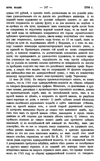 ЖУРІІ. КОЛЛЕГ. — 167 — 1786 Г.
суммы 100 рублей, и просить чтобъ достальными по его условіго день-
гами удовольствовать его въ Англіи отъ россійскаго министра. А по
справкѣ оному художнику по условію слѣдуетъ платить со дня изъ
Англіи отправлевія по одному фунту и по два шилинга на недѣлю и
за проѣздъ въ оба пути; приказали: какъ помянутая проба кухни была
не совершенна по недостатку морской еоленой воды, то на такой слу-
чай оной воды на имѣющихъ возвратиться отъ города Архангельскаго
здѣшнихъ транспортныхъ судахъ, ежели между полученіемъ сего тамош-
нія уже отправились, привезти сюда бочекъ по 15 на суднѣ, взявъ ее
слѣдуя на пути въ надлежащемъ мѣстѣ у Нордкапа, и о томъ въ кон-
тору главнаго командира архангелогородскаго порта послать указъ; а
по привозѣ въ Кронштадтъ учинить той кухнѣ во всемъ совершенную
пробу, и каковою окажется, съ достаточнымъ описаніемъ донести кол-
легіи; что принадлежитъ до удовольствія художника, то коллегія апро-
буя учиненную ему выдачу, опредѣляетъ къ тому прочія слѣдуемыя
ему по условію въ платежъ сколько причтется по возвращеніи въ Англію
съ проѣздомъ получить ему тамо отъ россійскаго министра графа Ворон-
цова, а сверхъ того выдать ему въ награжденіе 30 фунтовъ стерлингъ
изъ имѣющейся тамо жъ адмиралтейской суммы, о чемъ къ помянутому
министру предоставить писать вице-президенту графу Чернышеву.
11 іюмя (№ 1656). По запросу правительствующая сената, въ коемъ
пишетъ, что въ 1763 году адмиралтействъ-коллегія въ общемъ собраніи
съ генералъ-фельдмаршаломъ графомъ Минихомъ, съ флагманами и дру-
гими чинами, разсуждая о кронштадтскихъ строеніяхъ положили, доковъ
въ кронштадтскомъ портѣ, какъ въ неотдѣланной части, такъ и въ
крестѣ канала не дѣлать, а исправить въ крестѣ канала, не раздѣляя
онаго воротами въ доки, а именно: 1) дамбъ сдѣлать новый нѣсколько
сажень нынѣшняго деревянваго подалѣе и одѣть каменными стѣнами,
какъ въ крестѣ канала есть, а послѣ старый деревянный вынуть;
2) достроить канальные берега до самаго того каменнаго дамба, про-
тивъ того какъ въ крестѣ канала стѣны выкладены и предъ онымъ
дамбомъ по обѣ стороны для тасканія лѣсовъ эленги; 3) стапель отъ
тройныхъ шлюзовъ до самаго новаго дамба для прочности сдѣлать
каменный; 4) въ неотдѣланной ямѣ лежащей къ бассейну, какъ уже
усмотрѣно, что въ нее со сторонъ земля осыпается, въ удержаніе сего,
стѣны дикимъ камнемъ съ мохомъ обдѣлать; и притомъ приложены
смѣты во что все оное коштовать можетъ; но какъ послѣ того оный
каналъ совсѣмъ строеніемъ по силѣ Ея И. В. 1767 года октября 25
числа указа порученъ адмиралтейской коллегіи, то въ помянутый сената
3 департаментъ требуется свѣдѣнія, вмѣсто тѣхъ доковъ не послѣдовало
ли другаго какаго строенія. А по справкѣ отъ конторы онаго крон-
штадтскаго канала на запросъ справкою знать дано, что прежде полагае-
мыхъ въ 1763 году по общему адмиралтейской коллегіи съ генералъ-
 