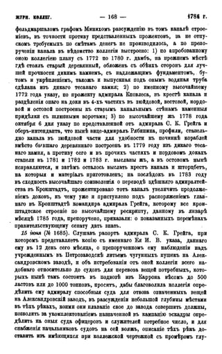 ЖУРН. КОЛЛЕГ. — 168 — •1785г.
фельдмарпгаломъ графомъ Минихомъ разсужденію въ томъ каналѣ строе-
ніевъ, въ точности противу представленныхъ прожектовъ, за не отпу-
скомъ требуемыхъ по смѣтамъ денегъ не производилось, а по препо-
рученіи канала въ вѣдомство коллегіи выстроено: 1) по апробованному
оною коллегіею плану съ 1772 по 1780 г. дамбъ, на прежнемъ мѣстѣ
гдѣ стоялъ старый деревянный, обложенъ съ обѣихъ сторонъ для луч-
шей прочности дикимъ камнемъ, съ надлежащимъ фундаментомъ, бу-
томъ и укрѣпленіемъ, такожъ и выпускная подъ онымъ водяная труба
сдѣлана изъ дикаго тесанаго камня; 2) по именному высочайшему
1772 года указу, по прожекту адмирала Кновлеса, въ крестѣ канала и
раздѣленія онаго на доки въ 4-хъ частяхъ въ зюйдовой, вестовой, нордо-
вой и остовой построены къ старымъ канальнымъ стѣнамъ каменныя
придѣлки съ шлюзными воротами; 3) по высочайшему жъ 1778 года
октября 6 дня указу по представленной отъ адмирала С. К. Грейга и
оберъ-интенданта, что нынѣ вице-адмиралъ Рябинина, профили, стапель-
дно канала въ зюйдовой части для удобности къ починкѣ кораблей
вмѣсто бывшаго деревяннаго построешь въ 1779 году изъ дикаго теса-
наго камня, а противу сего и въ прочихъ частяхъ и нордовомъ докахъ
стапели въ 1781 и 1782 и 1783 г. высланы жъ, а въ остовомъ нынѣ
исправляются, и затѣмъ осталось выслать крестъ канала и шторцбетъ,
на который и матеріалъ приготовленъ; на послѣдокъ въ 1783 году
въ сходность высочайшаго соизволенія о переводѣ здѣшняго адмиралтей-
ства въ Кронштадтъ, прожектировано тотъ каналъ увеличить продолже-
ніемъ доковъ, къ чему уже и приступлено подъ распоряженіемъ глав-
наго въ Кронштадтѣ командира адмирала Грейга, которому все крон-
штадтское строеніе по высочайшему рескрипту, данному въ январѣ
мѣсяцѣ 1785 года, препоручено, приказали: о показанныхъ перемѣнахъ
правительствующему сенату дать знать.
15 гюня (№ 1685). Слушавъ рапортъ адмирала С. К. Грейга, при
которомъ представляетъ копію съ именнаго Ёя И. В. указа, даннаго
ему въ 12 день сего мѣсяца, о препорученномъ ему наблюденіи надъ
учрежденнымъ въ Петрозаводскѣ литьемъ чугунныхъ пушекъ на Алек-
сандровскомъ заводѣ, и объ истребованіи отъ оной коллегіи всего на-
добнаго относительно до судовъ для перевоза вещей потребныхъ, кото-
рыхъ нынѣ тамъ состоитъ въ подвозѣ изъ Каррона вѣсомъ до 500
ластовъ или до 1000 тонновъ, проситъ, дабы благоволила коллегія опре-
делить ему адмиралу способный суда для отвоза означенныхъ вещей
на Александровскій заводъ, въ разсужденіи небольшой глубины мѣстами
въ тѣхъ рѣкахъ, коими они плаваніе свое до завода совершить должны,
позволить за укомплектованіемъ назначенной въ кампанію эскадры опре-
делить на оныя суда офицеровъ и служителей потребное число, и для
снабженія начальниковъ судовъ на сей вояжъ, оцисаніе тѣхъ рѣкъ до-
ставить изъ имѣющихся при коллежской чертежной съ промѣромъ глу-
 