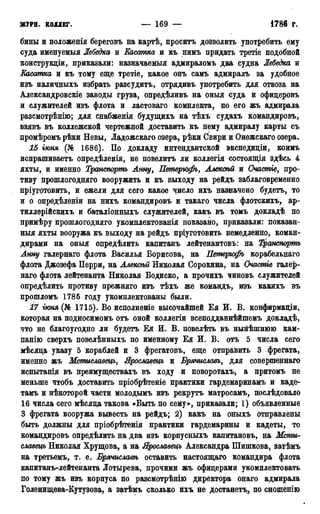 ЖУРН. КОЛЛЕГ. — 169 — •1785г.
бины и положенія береговъ на картѣ, проситъ дозволить употребить ему
суда именуемыя Лебедка и Касатка и къ нимъ придать третіе подобной
конструкціи, приказали: назначаемый адмираломъ два судна Лебедка и
Касатка и къ тому еще третіе, какое онъ самъ адмиралъ за удобное
изъ наличныхъ избрать разсудитъ, отрядивъ употребить для отвоза на
Александровскіе заводы груза, опредѣливъ на оныя суда и офицеровъ
и служителей изъ флота и ластоваго комплекта, по его жъ адмирала
разсмотрѣнію; для снабженія будущихъ на тѣхъ судахъ командировъ,
взявъ въ коллежской чертежной доставить къ нему адмиралу карты съ
цромѣромъ рѣки Невы, Ладожская озера, рѣки Свири и Онежскаго озера.
15 іюня (№ 1686). По докладу интендантской экспедиціи, коимъ
испрашиваетъ опредѣленія, не повелитъ ли коллегія состоящія здѣсь 4
яхты, и именно Транспортъ Анну, Петерюфъ, Алексѣй и Счастіе, про-
тиву прошлогодняго вооружить и къ выходу на рейдъ заблаговременно
пріуготовить, и ежели для сего какое число ихъ назначено будетъ, то
и о опредѣленіи на нихъ командировъ и такаго числа флотскихъ, ар-
тиллерійскихъ и баталіонныхъ служителей, какъ въ томъ докладѣ по
примѣру прошлогодняго укомплектованія показано, приказали: показан-
ный яхты вооружа къ выходу на рейдъ пріуготовить немедленно, коман-
дирами на оныя опредѣлить капитанъ лейтенантовъ: на Транспортъ
Анну галернаго флота Василья Борисова, на Петерюфъ корабельнаго
флата Джозефа Перри, на Алексѣй Николая Сорокина, на Очастіе галер-
наго флота лейтенанта Николая Бодиско, а прочихъ чиновъ служителей
определить противу прежняго изъ тѣхъ же командъ, изъ какихъ въ
прошломъ 1785 году укомплектованы были.
17 гюня (№ 1715). Во исполненіе высочайшей Ея И. В. конфирмаціи,
которая на подносимомъ отъ оной коллегіи всеподданнѣйшемъ докладѣ,
что не благоугодно ли будетъ Ея И. В. повелѣть въ нынѣшнюю кам-
панію сверхъ повелѣнныхъ по именному Ея И. В. отъ 5 числа сего
мѣсяца указу 5 кораблей и 3 фрегатовъ, еще отправить 3 фрегата,
именно жъ Мстиславецъ, Ярославецъ и Брячиславъ, для совершенная
испытанія въ преимуществахъ въ ходу и поворотахъ, а притомъ не
меньше чтобъ доставить пріобрѣтеніе практики гардемаринамъ и кадет
тамъ и нѣкоторой части молодымъ изъ рекрутъ матросамъ, послѣдовало
16 числа сего мѣсяца такова «Быть по сему», приказали; 1) объявленные
3 фрегата вооружа вывесть на рейдъ; 2) какъ на оныхъ отправлены
быть должны для пріобрѣтенія практики гардемарины и кадеты, то
командировъ опредѣлить на два изъ корпусныхъ капитановъ, на Мсти-
славецъ Николая Хрущова, а на Ярославецъ Александра Шишкова, затѣмъ
на третьемъ, т. е. Брячиславѣ оставить настоящая командира флота
капитанъ-лейтенанта Лотырева, прочими жъ офицерами укомплектовать
по тому жъ изъ корпуса по разсмотрѣнію директора онаго адмирала
Голенищева-Кутузова, а затѣмъ сколько ихъ не достанетъ, по сношенію
 