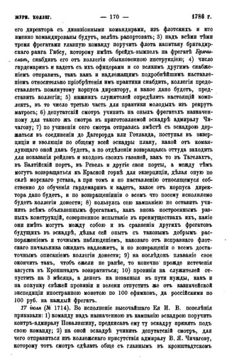 ЖУРІІ. КОЛЛЕГ. — 170 — 1786 Г.
его директора съ дивизіонными командирами, изъ флотскихъ и кто
именно командированы будутъ, велѣть рапортовать; 3) надъ всѣми тѣми
тремя фрегатами главную команду поручить флота капитану бригадир-
скаго ранга Гибсу, которому имѣть брейдъ-вымпелъ на фрегатѣ Брячиг-
, славь, снабдивъ его отъ коллегіи обыкновенною инструкціею; 4) число
гардемаринъ и кадетъ съ ихъ офицерами и со всякимъ другимъ снабже-
ніемъ отправить, такъ какъ и надлежащимъ подробнѣйшимъ наставле-
ніемъ относительно пріобрѣтенія имъ практики снабдить, коллегія предо-
ставляетъ помянутому корпуса директору, и какое дано будетъ, пред-
ставить коллегіи; 5) нижнихъ служителей определить настоящій комп-
лекта, въ то число третью часть для практики молодыхъ изъ рекрутъ
матросъ; 6) депутатскій смотръ учинить на оныхъ фрегатахъ назначен-
ному для такого жъ смотра въ приготовляемой эскадрѣ адмиралу Чи-
чагову; 7) по учиненіи сего смотра отправясь вмѣстѣ съ эскадрою дер-
жаться въ соединеніи до Дагерорда или Готланда, поступая въ экзер-
циціи и эволюціи по общему всей эскадры плану, какой отъ коман-
дующаго оной данъ будетъ, а по отдѣленіи возвращаясь оттуда заходить
для показапія рейдовъ и входовъ своихъ гаваней, какъ то въ Тагелахтъ,
въ Балтійскій портъ, въ Ревель и другіе свои порты, а между тѣмъ
могутъ возвращаться къ Красной горкѣ для экзерциціи, дѣлая оную по
силѣ морскаго устава, а при томъ и по наставленію относящемуся соб-
ственно до обученія гардемаринъ и кадетъ, какое отъ корпуса дирек-
тора дано будетъ, и по возвращеніиніи о всемъ что посему исполняемо
будетъ коллегіи донести; 8) пользуясь сею кампаніею не оставить учи-
нить всѣмъ объявленнымъ фрегатамѣ, какъ вновь построеннымъ раз-
ныхъ конструкцій, совершенное испытаніе въ преимуществахъ ихъ, какіе
они имѣть могутъ между собою и въ сравяеніи другихъ фрегатовъ
будущихъ въ эскадрѣ, дѣлая сей опытъ съ таковымъ добрымъ рас-
поряженіемъ и точнымъ наблюденіемъ, каковаго отъ исправнаго флот-
скаго начальника ожидать надлежитъ, й по возвращении о всемъ доста-
точнымъ описаніемъ коллегіи донести; 9) на послѣдокъ плаваніе свое
окончить такъ, чтобъ ежели не ранѣе, то конечно* прежде истеченія
августа въ Кронштадтъ возвратиться; 10) провизіи на служителей от-
пустить на 3 мѣсяца, а денегъ на незапныя въ пути нужды, какъ и
на покупку свѣжей провизіи и зелени отпустить же отъ казначейской
экспедиціи иностранною монетою по 100 ефимковъ, да россійскими по
100 руб. на каждый фрегатъ.
17 тля (№ 1714). Во исполненіе высочайшаго Ея И. В. повелѣнія
приказали: 1) команду надъ назначенною въ кампанію эскадрою поручить
контръ-адмиралу Повалишину, предписавъ ему ту эскадру принять подъ
свою команду; 2) на оной эскадрѣ учинить депутатскій смотръ, для
чего отправиться изъ коллежскаго присутствія адмиралу В. Я. Чичагову,
которому тотъ смотръ едѣлать обще съ главнымъ въ кронштадтскомъ
 