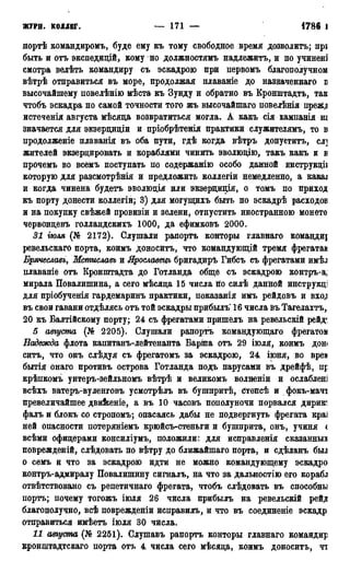 ЖУРІІ. КОЛЛЕГ. — 171 — 1786 Г.
нортѣ командиромъ, буде ему къ тому свободное время дозволить; прі
быть и отъ экснедидій, кому но должностямъ надлежитъ, и по учинені
смотра велѣтъ командиру съ эскадрою при первомъ благополучном
вѣтрѣ отправиться въ море, продолжая плаваніе до назэаченнаго в
высочайшему повелѣнію мѣста къ Зунду и обратно въ Кронштадта, так
чтобъ эскадра по самой точности того жъ высочайшаго повелѣнія преж^
истеченія августа мѣсяца возвратиться могла. А какъ сія кампанія ш
значается для экзерциціи и пріобрѣтенія практики служителямъ, то в
продолженіе плаванія въ оба пути, гдѣ когда вѣтръ допустить, слі
жителей экзерцировать и кораблями чинить эволющю, такъ какъ и в
прочемъ во всемъ поступать по содержанію особо данной инструкціі
которую для разсмотрѣнія и предложить коллегіи немедленно, а какал
и когда чинена будетъ эволюдія или экзердидія, о томъ по приход
къ порту донести коллегіи; 3) для могущихъ быть по эскадрѣ расходов
и на покупку свѣжей провизіи и зелени, отпустить иностранною монето
червондевъ голландскихъ 1000, да ефимковъ 2000.
31 гюля (№ 2172). Слушали рапорта конторы главнаго команду
ревельскаго порта, коимъ доноситъ, что командующій тремя фрегатам
Брячеславъ, Мстиславъ и Ярославецъ бригадиръ Гибсъ съ фрегатами имѣл
плавапіе отъ Кронштадта до Готланда обще съ эскадрою контръ-а;
мирала Повалишина, а сего мѣсяда 15 числа по силѣ данной инструкді
для пріобученія гардемаринъ практики, показанія имъ рейдовъ и BXO,J
въ свои гавани отдѣлясь отъ той эскадры прибылъ 16 числа въ Тагелахтъ,
20 къ Балтійскому порту; 24 съ фрегатами пришелъ на ревельскій рейд^
5 августа (№ 2205). Слушали рапортъ командующаго фрегатом
Надежда флота капитанъ-лейтенанта Баріпа отъ 29 іюля, коимъ дон<
ситъ, что онъ слѣдуя съ фрегатомъ за эскадрою, 24 іюня, во вреи
бытія онаго противъ острова Готланда подъ парусами въ дрейфѣ, пр
крѣпкомъ унтеръ-зейльномъ вѣтрѣ и великомъ волненіи и ослаблен]
всѣхъ ватеръ-вуленговъ усмотрѣлъ въ бушпритѣ, Степсѣ и фокъ-мачі
превеличайшее дви&еніе, а въ 10 часовъ пополуночи порвался дирию
фалъ и блокъ со стропомъ; опасаясь дабы не подвергнуть фрегата краі
ней опасности потеряніемъ крюйсъ-стеньги и бушприта, онъ, учиня <
всѣми офидерами консиліумъ, положили: для исправленія сказанные
поврежденій, слѣдовать по вѣтру до ближайшаго порта, и сдѣланъ был
о семъ и что за эскадрою идти не можно командующему эскадро
контръ-адмиралу Повалишину сигналь, на что за дальностію его корабл
отвѣтствовано съ репетичнаго фрегата, чтобъ слѣдовать въ способны
порть; почему тогожъ іюля 26 числа прибылъ на ревельскій рейд
благополучно, всѣ поврежденіи исправилъ, и что въ соединеніе эскадр
отправиться имѣетъ іюля 30 числа.
11 шуста (№ 2251). Слушавъ рапортъ конторы главнаго командир
кронштадтскаго порта отъ 4 числа сего мѣсяца, коимъ доноситъ, чт
 