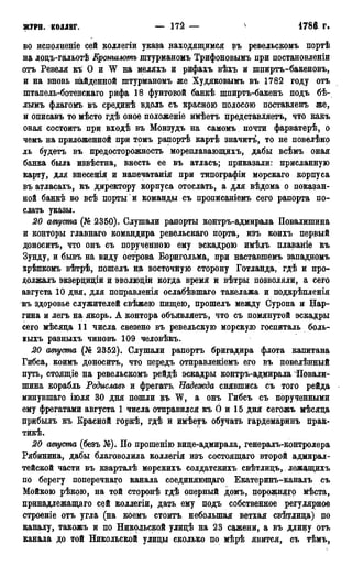 ЖУРН. КОЛЛЕГ. — 172 — n •1785г.
во исполненіе сей коллегіи указа находящимся въ ревельскомъ портѣ
на лоцъ-гальотѣ Кроншлотъ штурманомъ Трифоновымъ при постановленіи
отъ Ревеля кѣ О и W на меляхъ и рифахъ вѣхъ и шпиртъ-бакеновъ,
и на вновь найденной штурманомъ же Худяковымъ въ 1782 году отъ
штапель-ботенскаго рифа 18 фунтовой банкѣ шпиртъ-бакенъ подъ бѣ-
лымъ флагомъ въ срединѣ вдоль съ красною полосою поставленъ же,
и описавъ то мѣсто гдѣ оное положеніе имѣетъ представляетъ, что какъ
оная состоитъ при входѣ въ Монзудъ на самомъ почти фарватерѣ, о
чемъ на приложенной при томъ рапортѣ картѣ значитъ, то не повелѣяо
ль будетъ въ предосторожность мореплавающихъ, дабы всѣмъ оная
банка была извѣстна, внесть ее въ атласъ; приказали: присланную
карту, для внесенія и напечатанія при типографіи морскаго корпуса
въ атласахъ, къ директору корпуса отослать, а для вѣдома о показан-
ной банкѣ во всѣ порты'и команды съ прописаніемъ сего рапорта по-
слать указы.
20 августа (№ 2350). Слушали рапорты контръ-адмирала Повалишина
и конторы главнаго командира ревельскаго порта, изъ коихъ первый
доноситъ, что онъ съ порученною ему эскадрою имѣлъ плаваніе къ
Зунду, и бывъ на виду острова Борнгольма, при наставшемъ западномъ
крѣпкомъ вѣтрѣ, ношелъ на восточную сторону Готланда, гдѣ и про-
должалъ экзерциціи и эволюдіи когда время и вѣтры позволяли, а сего
августа 10 дня, для поправленія ослабѣвшаго такелажа и подкрѣпленія
въ здоровье служителей свѣжею пищею, прошелъ между Суропа и Цар-
гина и легъ на якорь. А контора объявляетъ, что съ помянутой эскадры
сего мѣсяда 11 числа свезено въ ревельскую морскую госпиталь боль-
ныхъ разныхъ чиновъ 109 человѣкъ.
20 августа (№ 2352). Слушали рапортъ бригадира флота капитана
Гибса, коимъ доноситъ, что передъ отправленіемъ его въ повелѣнный
путь, стоящіе на ревельскомъ рейдѣ эскадры контръ-адмирала 'Повали-
шина корабль Родиславъ и фрегатъ Надежда снявшись съ того рейда
минувшаго іюля 30 дня пошли къ W, а онъ Гибсъ съ порученными
ему фрегатами августа 1 числа отправился къ О и 15 дня сегожъ мѣсяда
црибылъ къ Красной горкѣ, гдѣ и имѣетъ обучать гардемаринъ прак-
тикѣ.
20 августа (безъ №). По прошенію виде-адмирала, генералъ-контролера
Рябинина, дабы благоволила коллегія изъ состоящаго второй адмирал-
тейской части въ кварталѣ морскихъ солдатскихъ свѣтлидъ,. лежащихъ
по берегу поперечнаго канала соединяющаго Екатеринъ-каналъ съ
Мойкою рѣкою, на той сторонѣ гдѣ оперный домъ, порожняго мѣста,
принадлежащаго сей коллегіи, дать ему подъ собственное регулярное
строеніе отъ угла (на коемъ стоитъ небольшая ветхая свѣтдида) цо
каналу, такожъ и по Никольской улидѣ на 23 сажени, а въ длину отъ
канала до той Никольской улиды сколько по мѣрѣ явится, съ тѣмъ,
 