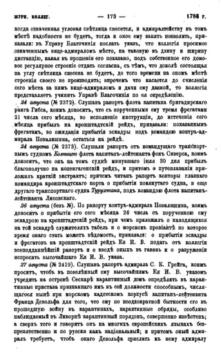 ЖУРН; КОЛЛЕГ. — 173 — 1786 г.
когда означенная угловая свѣтлица снесется, и адмиралтейству въ томъ
мѣстѣ надобности не будетъ, тогда и оное ему занять позволить, при-
казали: въ Управу Благочинія послать указъ, что коллегія просимое
озиаченнымъ виде-адмираломъ мѣсто, на таковую въ длину и ширину
дистанцію, какая въ прошеніи его показано, подъ собственное его домо-
вое регулярное строеніе отдать согласна, съ тѣмъ, что доколѣ состоящая
на углу свѣтлица снесена не будетъ, до того времени на ономъ мѣстѣ
строенія своего не производить; впрочемъ что касается до счисленія
сего мѣста за нимъ виде-адмираломъ и дачи ему данной, то коллегія
представляетъ учинить Управѣ Благочинія по ея опредѣленію.
. 24 августа (№ 2372). Слушавъ рапортъ флота капитана бригадирскаго
ранга Гибса, коимъ доноситъ, что съ порученными ему тремя фрегатами
21 числа сего мѣсяда, во исполненіе инструкціи, до истеченія сего
мѣсяда прибылъ на кронштадтскій рейдъ, приказали: показаннымъ
фрегатамъ, во ожиданіи прибытія эскадры подъ командою контръ-ад-
мирала Повалишина, остаться на рейдѣ.
24 августа (№ 2373). Слушали рапортъ отъ командущаго трайспорт-
нымъ судномъ Колпицею флота капитанъ-лейтенанта фонъ Сиверса, коимъ
доноситъ, что онъ на томъ суднѣ минувшаго іірля 30 дня прибылъ
благополучно на копенгагенскій рейдъ, и притомъ о путеплаваніи при-
ложилъ краткій экстрактъ; причемъ читанъ рапрртъ конторы главнаго
командира кронштадтскаго порта о прибытіи похянутаго судна, и еще
другаго транспортнаго судна Турухтана, подъ командою флота Капитанъ-
лейтенанта Лисовскаго.
26 августа (безъ №). По рапорту контръ-адмирала Повалишина, коимъ
доносить о прибытіи его сего мѣсяда 26 чисіа съ порученною ему
эскадрою на кронштадтскій рейдъ, при чемъ приложилъ о находящихся
на той эскадрѣ служителяхъ табель и о морскомъ провіантѣ по которое
время онаго стать можетъ вѣдомость, приказали: о прибытіи эскадры
и фрегатовъ на кронштадтскій рейдъ Ея И. В. подать отъ коллегіи
всеподданнѣйшій рапортъ и о вводѣ оныхъ въ гавань и о разруженіи
испросить высочайшаго Ея И. В. указа.
27 августа (№ 2419). Слушавъ рапортъ адмирала С. К. Грейга, коимъ
проситъ, чтобъ въ повелѣнный ему высочайпшмъ Ея И. В. указомъ
учредить на островѣ Сескарѣ карантинный домъ определить въ каран-
тинные пристава признаннаго имъ къ сей должности способнымъ, числя-
щагося нынѣ при морскомъ кадетскомъ корпусѣ капитанъ-лейтенанта
Франда Девольфа для того, что ему по неоднократной бытности его въ
прошедшую войну въ карантинахъ, карантинные обряды, особливо
наблюдаемый въ Ливорнѣ карантинный порядокъ, совершенно извѣстенъ;
а сверхъ того и говорить онъ на многихъ европейскихъ языкахъ без-
препятственно и по русски какъ надіональный; и притомъ оный адми-
ралъ требуетъ, чтобъ онаго Девольфа прислать къ нему адмиралу
 